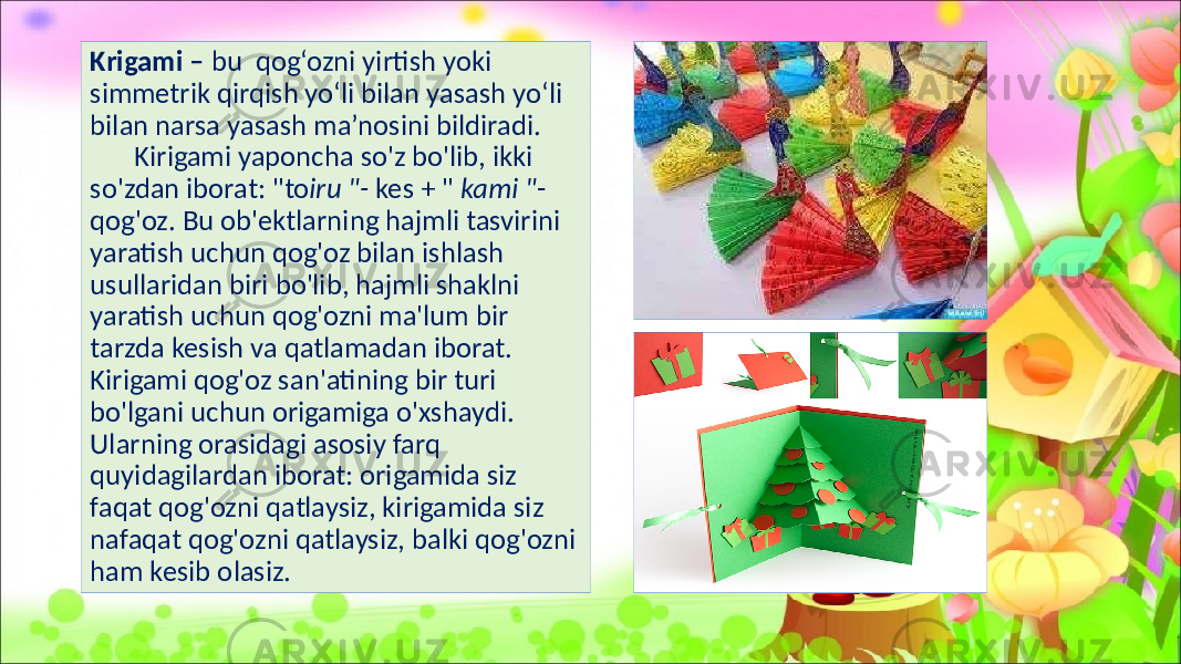 Krigami – bu qog‘ozni yirtish yoki simmetrik qirqish yo‘li bilan yasash yo‘li bilan narsa yasash ma’nosini bildiradi. Kirigami yaponcha so&#39;z bo&#39;lib, ikki so&#39;zdan iborat: &#34;to iru &#34;- kes + &#34; kami &#34; - qog&#39;oz. Bu ob&#39;ektlarning hajmli tasvirini yaratish uchun qog&#39;oz bilan ishlash usullaridan biri bo&#39;lib, hajmli shaklni yaratish uchun qog&#39;ozni ma&#39;lum bir tarzda kesish va qatlamadan iborat. Kirigami qog&#39;oz san&#39;atining bir turi bo&#39;lgani uchun origamiga o&#39;xshaydi. Ularning orasidagi asosiy farq quyidagilardan iborat: origamida siz faqat qog&#39;ozni qatlaysiz, kirigamida siz nafaqat qog&#39;ozni qatlaysiz, balki qog&#39;ozni ham kesib olasiz. 