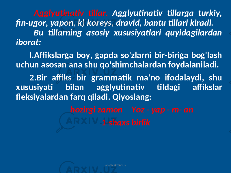  Agglyutinativ tillar. Agglyutinativ tillarga turkiy, fin-ugor, yapon, k) koreys, dravid, bantu tillari kiradi. Bu tillarning asosiy xususiyatlari quyidagilardan iborat: l.Affikslarga boy, gapda so&#39;zlarni bir-biriga bog&#39;lash uchun asosan ana shu qo&#39;shimchalardan foydalaniladi. 2.Bir affiks bir grammatik ma&#39;no ifodalaydi, shu xususiyati bilan agglyutinativ tildagi affikslar fleksiyalardan farq qiladi. Qiyoslang: hozirgi zamon Yoz - yap - m- an 1-shaxs birlik www.arxiv.uz 