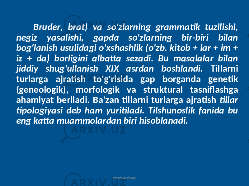 Bruder, brat) va so&#39;zlarning grammatik tuzilishi, negiz yasalishi, gapda so&#39;zlarning bir-biri bilan bog&#39;lanish usulidagi o&#39;xshashlik (o&#39;zb. kitob + lar + im + iz + da) borligini albatta sezadi. Bu masalalar bilan jiddiy shug&#39;ullanish XIX asrdan boshlandi. Tillarni turlarga ajratish to&#39;g&#39;risida gap borganda genetik (geneologik), morfologik va struktural tasniflashga ahamiyat beriladi. Ba&#39;zan tillarni turlarga ajratish tillar tipologiyasi deb ham yuritiladi. Tilshunoslik fanida bu eng katta muammolardan biri hisoblanadi. www.arxiv.uz 