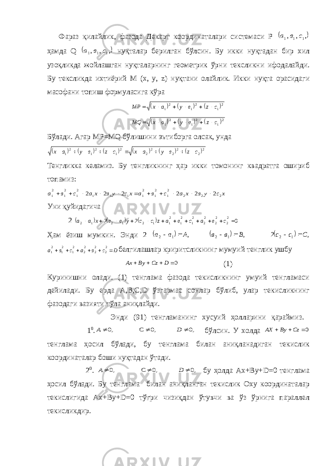  Фараз қилайлик, фазода Декарт координаталари системаси Р  , , , 1 1 1 с в а ҳамда Q  , , , 1 1 1 с в а нуқталар берилган бўлсин. Бу икки нуқтадан бир хил узоқликда жойлашган нуқталарнинг геометрик ўрни тексликни ифодалайди. Бу тексликда ихтиёрий М (х, у, z ) нуқтани олайлик. Икки нуқта орасидаги масофани топиш формуласига кўра       2 12 12 1 czвyaxMP       21 21 21 c z в y a x MQ       Бўлади. Агар МР=MQ бўлишини эътиборга олсак, унда            22 22 22 21 21 21 с z в у а х с z в у а х            Тенгликка келамиз. Бу тенгликнинг ҳар икки томонинг квадратга ошириб топамиз: х с у в х а с в а хс ув ха с в а 2 2 2 21 21 21 1 1 1 21 21 21 2 2 2 2 2 2            Уни қуйидагича 2       0 2 2 2 2 2 2 2 2 2 1 2 1 2 1 1 2 1 2 1 2             с в a с в a z с с у в в х а а Ҳам ёзиш мумкин. Энди 2       , 2 , , 1 2 1 2 1 2 С с с В в в А а а       D с в a с в a       22 22 22 21 21 21 белгилашлар криритсликнинг мумуий тенглик ушбу 0    D Сz Ву Ах (1) Куринишни олади. (1) тенглама фазода текисликнинг умуий тенгламаси дейилади. Бу ерда А,В,С, D ўзгармас сонлар бўлиб, улар текисликнинг фазодаги вазияти тўла аниқлайди. Энди (91) тенгламанинг хусуий ҳолларини қараймиз. 1 0 . ,0 ,0 С ,0    D А бўлсин. У холда 0   Cz By AX тенглама ҳосил бўлади, бу тенглама билан аниқланадиган текислик координаталар боши нуқтадан ўтади. 2 0 . ,0 ,0 С ,0    D А бу ҳолда Ах+Ву+ D =0 тенглама ҳосил бўлади. Бу тенглама билан аниқланган текислик Оху координаталар текислигида Ах+Ву+D=0 тўғри чизиқдан ўтувчи ва ўз ўрнига параллел текисликдир. 