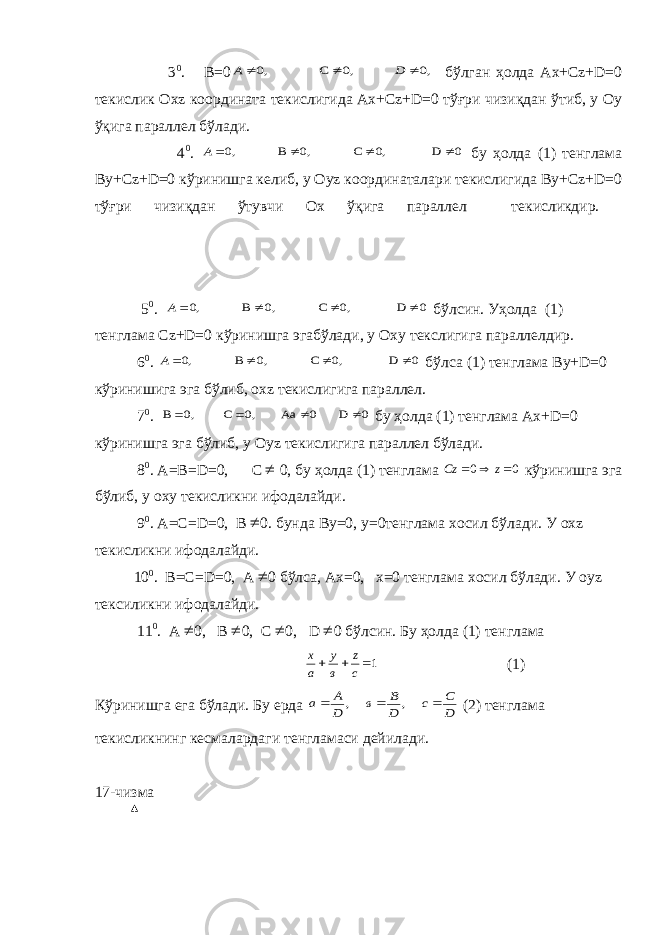  3 0 . В=0,0 ,0 С ,0    D А бўлган ҳолда Ах+Сz+D=0 текислик Охz координата текислигида Ах+Сz+D=0 тўғри чизиқдан ўтиб, у Оу ўқига параллел бўлади. 4 0 . 0 D 0, С 0, В ,0    А бу ҳолда (1) тенглама Ву+Сz+D=0 кўринишга келиб, у Оуz координаталари текислигида Ву+Сz+D=0 тўғри чизиқдан ўтувчи Ох ўқига параллел текисликдир. 5 0 . 0 D 0, С 0, В ,0    А бўлсин. Уҳолда (1) тенглама Сz+D=0 кўринишга эгабўлади, у Оху текслигига параллелдир. 6 0 . 0 D 0, С 0, В ,0    А бўлса (1) тенглама Ву+D=0 кўринишига эга бўлиб, охz текислигига параллел. 7 0 . 0 D 0 Аа 0, С 0, В     бу ҳолда (1) тенглама Ах+D=0 кўринишга эга бўлиб, у Оуz текислигига параллел бўлади. 8 0 . А =В= D =0, C  0, бу ҳолда (1) тенглама 00  zCz кўринишга эга бўлиб, у оху текисликни ифодалайди. 9 0 . А =С= D =0, B  0 . бунда Ву =0, у=0 тенглама хосил бўлади. У ох z текисликни ифодалайди. 10 0 . В =С= D =0, А  0 бўлса, Ах =0, x =0 тенглама хосил бўлади. У оу z тексиликни ифодалайди. 11 0 . А  0 , В  0 , С  0 , D  0 бўлсин. Бу ҳолда (1) тенглама 1   с z в у а х (1) Кўринишга ега бўлади. Бу ерда D С с D В в D A a    , , (2) тенглама текисликнинг кесмалардаги тенгламаси дейилади. 17-чизма 