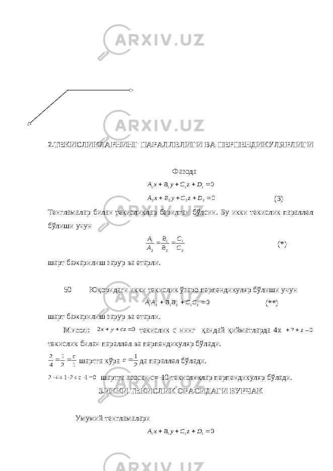 2.ТЕКИСЛИКЛАРНИНГ ПАРАЛЛЕЛИГИ ВА ПЕРПЕНДИКУЛЯРЛИГИ Фазода0 1 1 1 1     D z С у В х А 0 2 2 2 2     D z С у В х А (3) Тенгламалар билан текисликлар берилган бўлсин. Бу икки текислик параллел бўлиши учун 2 1 2 1 2 1 С С В В А А   (*) шарт бажарилиш зарур ва етарли. 50 Юқоридаги икки текислик ўзаро перпендикуляр бўлиши учун 0 2 1 2 1 2 1    С С В В А А (**) шарт бажарилиш зарур ва етарли. Мисол: 0 2    сz у х текислик с нинг қандай қийматларда 4х 0 2    z текислик билан параллел ва перпендикуляр бўлади. 1 2 1 4 2 с   шартга кўра 2 1 с да параллел бўлади. 0 1 с 2 1 4 2       шартга асосан с =-10 текисликлар перпендикуляр бўлади. 3.ИККИ ТЕКИСЛИК ОРАСИДАГИ БУРЧАК Умумий тенгламалари 0 1 1 1 1     D z С у В х А 