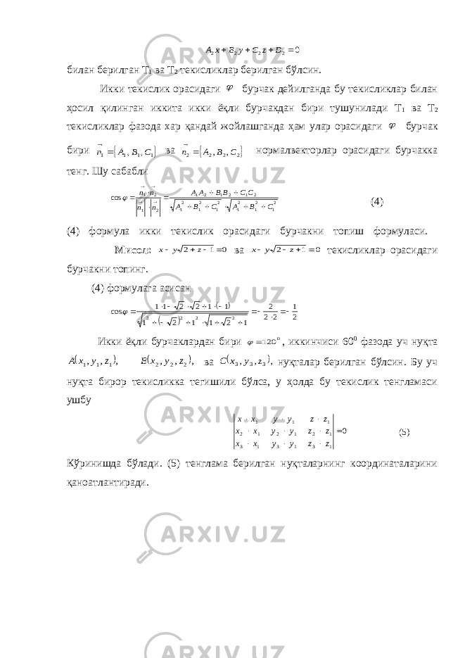 0 2 2 2 2     D z С у В х Абилан берилган Т 1 ва Т 2 текисликлар берилган бўлсин. Икки текислик орасидаги  бурчак дейилганда бу текисликлар билан ҳосил қилинган иккита икки ёқли бурчакдан бири тушунилади Т 1 ва Т 2 текисликлар фазода хар қандай жойлашганда ҳам улар орасидаги  бурчак бири  1 1 1 1 , , C B A n   ва  2 2 2 2 , , C B A n   нормалвекторлар орасидаги бурчакка тенг. Шу сабабли 21 21 21 21 21 21 2 1 2 1 2 1 2 1 2 1 cos C B A C B A CC BB AA n n n n                 (4) (4) формула икки текислик орасидаги бурчакни топиш формуласи. Мисол: 0 1 2     z у х ва 0 1 2     z у х текисликлар орасидаги бурчакни топинг. (4) формулага асисан     2 1 2 2 2 1 2 1 1 2 1 1 1 2 2 11 cos 2 2 2 2                Икки ёқли бурчаклардан бири 0 120  , иккинчиси 60 0 фазода уч нуқта    , , , , , , 2 2 2 1 1 1 z у х B z у х А ва  , , , 3 3 3 z у х C нуқталар берилган бўлсин. Бу уч нуқта бирор текисликка тегишили бўлса, у ҳолда бу текислик тенгламаси ушбу 0 1 3 1 3 1 3 1 2 1 2 1 2 1 1 1           z z у у х х z z у у х х z z у у х х (5) Кўринишда бўлади. (5) тенглама берилган нуқталарнинг координаталарини қаноатлантиради. 