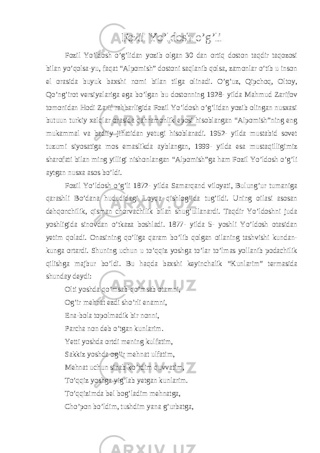 Fozil Yo’ldosh o’g’li Fozil Yo’ldosh o’g’lidan yozib olgan 30 dan ortiq doston taqdir taqozosi bilan yo’qolsa-yu, faqat “Alpomish” dostoni saqlanib qolsa, zamonlar o’tib u inson el orasida buyuk baxshi nomi bilan tilga olinadi. O’g’uz, Qipchoq, Oltoy, Qo’ng’irot versiyalariga ega bo’lgan bu dostonning 1928- yilda Mahmud Zarifov tomonidan Hodi Zarif rahbarligida Fozil Yo’ldosh o’g’lidan yozib olingan nusxasi butuun turkiy xalqlar orasida qahramonlik eposi hisoblangan “Alpomish”ning eng mukammal va badiiy jihatidan yetugi hisoblanadi. 1952- yilda mustabid sovet tuzumi siyosatiga mos emaslikda ayblangan, 1999- yilda esa mustaqilligimiz sharofati bilan ming yilligi nishonlangan “Alpomish”ga ham Fozil Yo’ldosh o’g’li aytgan nusxa asos bo’ldi. Fozil Yo’ldosh o’g’li 1872- yilda Samarqand viloyati, Bulung’ur tumaniga qarashli Bo’dana hududidagi Loyqa qishlog’ida tug’ildi. Uning oilasi asosan dehqonchilik, qisman chorvachilik bilan shug’ullanardi. Taqdir Yo’ldoshni juda yoshligida sinovdan o’tkaza boshladi. 1877- yilda 5- yoshli Yo’ldosh otasidan yetim qoladi. Onasining qo’liga qaram bo’lib qolgan oilaning tashvishi kundan- kunga ortardi. Shuning uchun u to’qqiz yoshga to’lar to’lmas yollanib podachilik qilishga majbur bo’ldi. Bu haqda baxshi keyinchalik “Kunlarim” termasida shunday deydi:   Olti yoshda qo’msab-qo’msab otamni, Og’ir mehnat ezdi sho’rli enamni, Ena-bola topolmadik bir nonni, Parcha non deb o’tgan kunlarim. Yetti yoshda ortdi mening kulfatim, Sakkiz yoshda og’ir mehnat ulfatim, Mehnat uchun sinab ko’rdim quvvatim, To’qqiz yoshga yig’lab yetgan kunlarim. To’qqizimda bel bog’ladim mehnatga, Cho’pon bo’ldim, tushdim yana g’urbatga, 