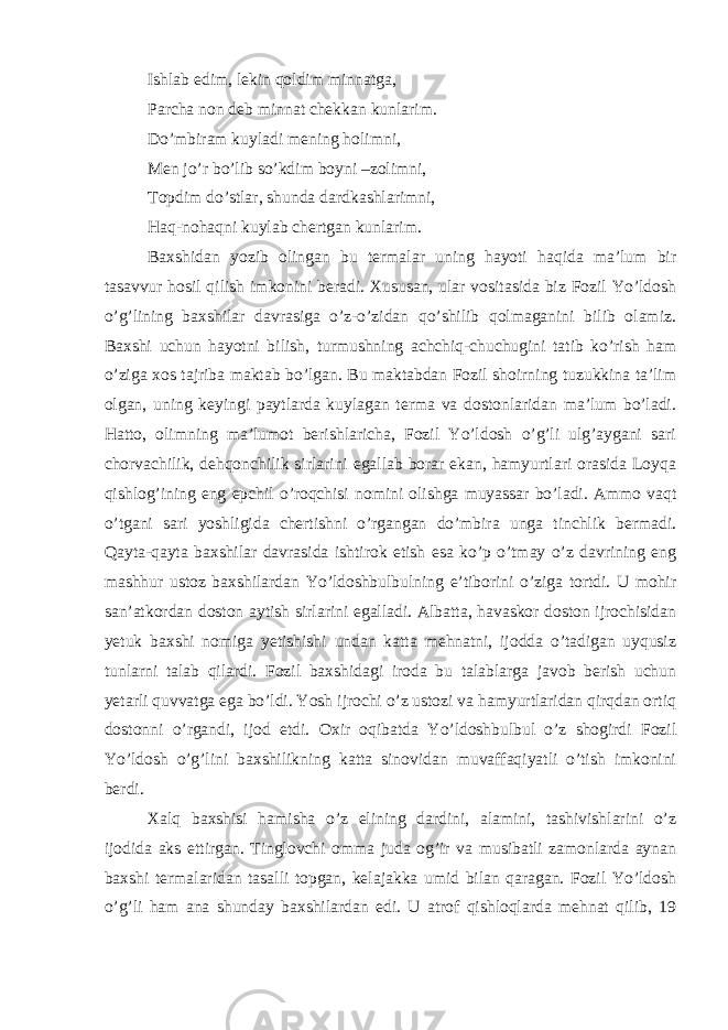 Ishlab edim, lekin qoldim minnatga, Parcha non deb minnat chekkan kunlarim. Do’mbiram kuyladi mening holimni, Men jo’r bo’lib so’kdim boyni –zolimni, Topdim do’stlar, shunda dardkashlarimni, Haq-nohaqni kuylab chertgan kunlarim.   Baxshidan yozib olingan bu termalar uning hayoti haqida ma’lum bir tasavvur hosil qilish imkonini beradi. Xususan, ular vositasida biz Fozil Yo’ldosh o’g’lining baxshilar davrasiga o’z-o’zidan qo’shilib qolmaganini bilib olamiz. Baxshi uchun hayotni bilish, turmushning achchiq-chuchugini tatib ko’rish ham o’ziga xos tajriba maktab bo’lgan. Bu maktabdan Fozil shoirning tuzukkina ta’lim olgan, uning keyingi paytlarda kuylagan terma va dostonlaridan ma’lum bo’ladi. Hatto, olimning ma’lumot berishlaricha, Fozil Yo’ldosh o’g’li ulg’aygani sari chorvachilik, dehqonchilik sirlarini egallab borar ekan, hamyurtlari orasida Loyqa qishlog’ining eng epchil o’roqchisi nomini olishga muyassar bo’ladi. Ammo vaqt o’tgani sari yoshligida chertishni o’rgangan do’mbira unga tinchlik bermadi. Qayta-qayta baxshilar davrasida ishtirok etish esa ko’p o’tmay o’z davrining eng mashhur ustoz baxshilardan Yo’ldoshbulbulning e’tiborini o’ziga tortdi. U mohir san’atkordan doston aytish sirlarini egalladi. Albatta, havaskor doston ijrochisidan yetuk baxshi nomiga yetishishi undan katta mehnatni, ijodda o’tadigan uyqusiz tunlarni talab qilardi. Fozil baxshidagi iroda bu talablarga javob berish uchun yetarli quvvatga ega bo’ldi. Yosh ijrochi o’z ustozi va hamyurtlaridan qirqdan ortiq dostonni o’rgandi, ijod etdi. Oxir oqibatda Yo’ldoshbulbul o’z shogirdi Fozil Yo’ldosh o’g’lini baxshilikning katta sinovidan muvaffaqiyatli o’tish imkonini berdi. Xalq baxshisi hamisha o’z elining dardini, alamini, tashivishlarini o’z ijodida aks ettirgan. Tinglovchi omma juda og’ir va musibatli zamonlarda aynan baxshi termalaridan tasalli topgan, kelajakka umid bilan qaragan. Fozil Yo’ldosh o’g’li ham ana shunday baxshilardan edi. U atrof qishloqlarda mehnat qilib, 19 