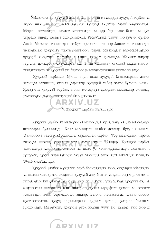 Ўзбекистонда ҳуқуқий давлат барпо этиш мақсадида ҳуқуқий тарбия ва онгни шакллантириш масалаларига алоҳида эътибор бериб келинмоқда . Меҳнат жамоалари, таълим масканлари ва ҳар бир шахс билан ва кўп қиррали ишлар амалга оширилмоқда. Республика қонун чиқарувчи органи Олий Мажлис томонидан қабул қилинган ва юртбошимиз томонидан имзоланган қонунлар жамиятимизнинг барча соҳасидаги муносабатларни ҳуқуқий жиҳатдан тартибга солишга хизмат қилмоқда. Жамият олдида турганн долзарб муаммоларни ҳал этиш халқнинг ҳуқуқий маданиятини, саводхонлиги ва ҳуқуқий тарбиясини ривожлантиришни тақозо қилади. Ҳуқуқий тарбияли бўлиш учун шахс ҳуқуқий билимларини онгли равишда эгаллаши, етарли даражада ҳуқуқий сабоқ эгаси бўлиши керак. Ҳозиргача ҳуқуқий тарбия, унинг методлари ҳақидаги масалалар олимлар томонидан тўлалигича ёритиб берилган эмас. 2. Ҳуқуқий тарбия шакллари Ҳуқуқий тарбия ўз мазмуни ва моҳиятига кўра; кенг ва тор маънодаги шаклларга булиналади. Кенг маънодаги тарбия деганда бутун жамоага, кўпчиликка таъсир кўрсатишга қаратилган тарбия. Тор маънодаги тарбия алоҳида шахсга, унинг онгига таъсир этиш йўлидир. Ҳуқуқий тарбия натижасида кенг халқ оммаси ва шахс ўз хатти-ҳаракатлари эканлигини тушунса, ҳуқуқ нормаларига онгли равишда риоя этса мақсадга эришган бўлиб ҳисобланади. Ҳуқуқий тарбия мунтазам олиб бориладиган аниқ мақсадни кўзланган ва шахсга таъсир эта оладиган ҳуқуқий онг, билим ва қонунларга риоя этиш хислатлари ёки фазилатлари тўпламидир. Барча фуқароларда ҳуқуқий онг ва маданиятни шакллантириш ишлари ҳуқуқни муҳофаза қилиш ва жамоат томонидан олиб бориладиган ишдир. Бунинг натижасида қонунчиликни мустаҳкамлаш, ҳуқуқ нормаларини ҳурмат қилиш, уларни билишга эришилади. Маълумки, қонунга риоя қилиш учун энг аввало уни билиш 