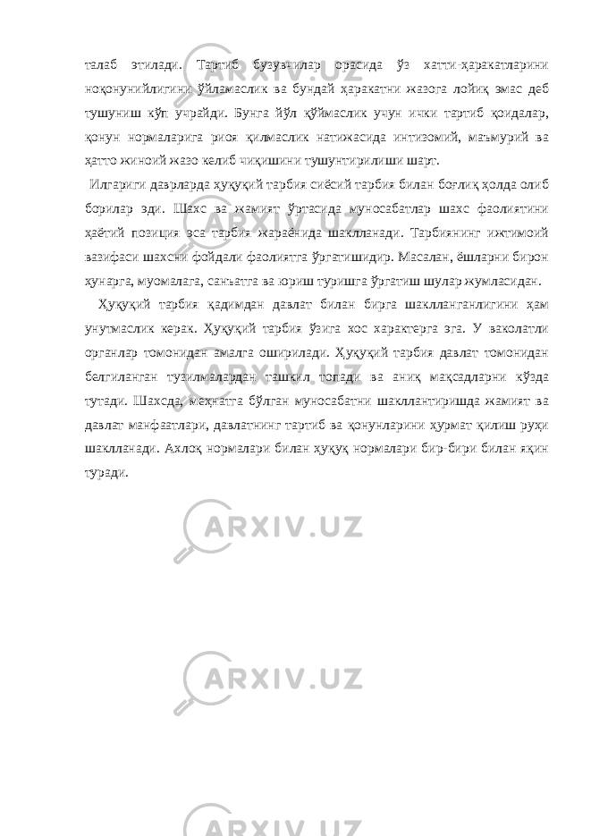 талаб этилади. Тартиб бузувчилар орасида ўз хатти-ҳаракатларини ноқонунийлигини ўйламаслик ва бундай ҳаракатни жазога лойиқ эмас деб тушуниш кўп учрайди. Бунга йўл қўймаслик учун ички тартиб қоидалар, қонун нормаларига риоя қилмаслик натижасида интизомий, маъмурий ва ҳатто жиноий жазо келиб чиқишини тушунтирилиши шарт. Илгариги даврларда ҳуқуқий тарбия сиёсий тарбия билан боғлиқ ҳолда олиб борилар эди. Шахс ва жамият ўртасида муносабатлар шахс фаолиятини ҳаётий позиция эса тарбия жараёнида шаклланади. Тарбиянинг ижтимоий вазифаси шахсни фойдали фаолиятга ўргатишидир. Масалан, ёшларни бирон ҳунарга, муомалага, санъатга ва юриш туришга ўргатиш шулар жумласидан. Ҳуқуқий тарбия қадимдан давлат билан бирга шаклланганлигини ҳам унутмаслик керак. Ҳуқуқий тарбия ўзига хос характерга эга. У ваколатли органлар томонидан амалга оширилади. Ҳуқуқий тарбия давлат томонидан белгиланган тузилмалардан ташкил топади ва аниқ мақсадларни кўзда тутади. Шахсда, меҳнатга бўлган муносабатни шакллантиришда жамият ва давлат манфаатлари, давлатнинг тартиб ва қонунларини ҳурмат қилиш руҳи шаклланади. Ахлоқ нормалари билан ҳуқуқ нормалари бир-бири билан яқин туради. 