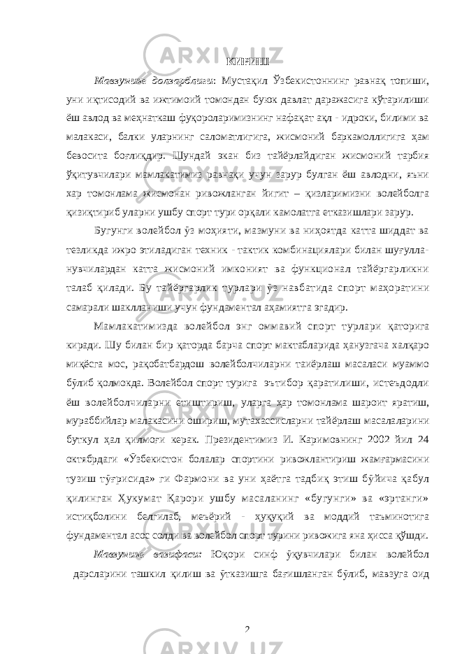 КИРИШ Мавзунинг долзарблиги : Мустақил Ў збекистоннинг равнақ топиши, уни иқтисодий ва ижтимоий томондан буюк давлат даражасига кўтарилиши ёш авлод ва меҳнаткаш фуқороларимизнинг нафақат ақл - идроки, билими ва малакаси, балки уларнинг саломатлигига, жисмоний баркамоллигига ҳам бевосита боғлиқдир. Шундай экан биз тайёрлайдиган жисмоний тарбия ўқитувчилари мамлакатимиз равнақи учун зарур булган ёш авлодни, яъни хар томонлама жисмонан ривожланган йигит – қизларимизни волейболга қизиқтириб уларни ушбу спорт тури орқали камолатга етказишлари зарур. Бугунги волейбол ӯ з моҳияти, мазмуни ва ниҳоятда катта шиддат ва тезликда ижро этиладиган техник - тактик комбинациялари билан шуғулла- нувчилардан катта жисмоний имконият ва функционал тайёргарликни талаб қилади. Б у тайёргарлик турлари ӯ з навбатида спорт маҳоратини самарали шаклланиши учун фундаментал аҳамиятга эгадир. М амлакатимизда волейбол энг оммавий спорт турлари қ аторига киради. Шу билан бир қаторда барча спорт мактабларида ҳанузгача халқаро миқёсга мос, рақобатбардош волейболчиларни таиёрлаш масаласи муаммо б ӯ либ қолмокда. Волейбол спорт турига эътибор қаратилиши, истеъдодли ёш волейболчиларни етиштириш, уларга ҳар томонлама шароит яратиш, мураббийлар малакасини ошириш, мутахассисларни тайёрлаш масала лари ни буткул ҳ ал қ илмо ғ и керак. Президентимиз И. Каримовнинг 2002 йил 24 октябрдаги « Ӯ збекистон болалар спортини ривожлантириш жамғармасини т узиш т ӯ ғрисида» ги Фармони ва уни ҳаётга тадбиқ этиш б ӯ йича қабул қ илинган Ҳукумат Қарори ушбу масаланинг «бугунги» ва «эртанги» истиқболини белгилаб, меъёрий - ҳуқуқий ва моддий таъминотига фундаментал асос солди ва волейбол спорт турини ривожига яна ҳисса қўшди. Мавзунинг вазифаси: Ю қ ори синф ӯ қ увчилари билан волейбол дарсларини ташкил қ илиш ва ӯ тказишга ба ғ ишланган б ӯ либ, мавзуга оид 2 