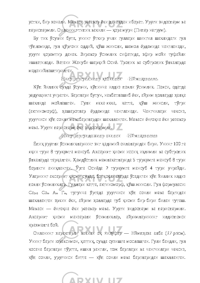 устки, бир хонали. Меваси резавор ёки данакдан иборат. Уруғи эндосперм ва периспермли. Оиланинг типик вакили — қора мурч (Пипер негрум). Бу тик ўсувчи бута, унинг ўткир учли гуллари шингил шаклидаги гул тўпламида, гул қўрғони оддий, қўш жинсли, шамол ёрдамида чангланади, уруғи қорамтир данак. Зиравор ўсимлик сифатида, эфир мойи туфайли ишлатилади. Ватани Жануби-шарқий Осиё. Тропик ва субтропик ўлкаларда маданийлаштирилган. Нилуфаргуллилар қабиласи — Нймпҳаэалес. Кўп йиллик сувда ўсувчи, кўпинча илдиз пояли ўсимлик. Пояси, одатда редукцияга учраган. Барглари бутун, навбатлашиб ёки, айрим ҳолларда ҳалқа шаклида жойлашган. Гули якка-якка, катта, қўш жинсли, тўғри (актиноморф), ҳашаротлар ёрдамида чангланади. Чангчилари чексиз, уруғчиси кўп сонли мевабарглардан шаклланган. Меваси ёнғоқча ёки резавор мева. Уруғи перисперм ёки эндоспермли. Нилуфаргулдошлар оиласи — Нймпҳаэаcэаэ Ёпиқ уруғли ўсимликларнинг энг қадимий оилаларидан бири. Унинг 100 га яқин тури 8 туркумга мансуб. Аксарият қисми иссиқ иқлимли ва субтропик ўлкаларда тарқалган. Ҳамдўстлик мамлакатларида 5 туркумга мансуб 8 тури борлиги аниқланган. Ўрта Осиёда 2 туркумга мансуб 4 тури учрайди. Уларнинг аксарият қисми сувда, ботқоқликларда ўсадиган кўп йиллик илдиз пояли ўсимликлар. Гуллари катта, актиноморф, қўш жинсли. Гул формуласи: Cа 3+5 Cо ∞ А ∞ Г ∞ , тугунча ўртада уруғчиси кўп сонли мева баргидан шаклланган эркин ёки, айрим ҳолларда туб қисми бир-бири билан туташ. Меваси — ёнғоқча ёки резавор мева. Уруғи эндосперм ва периспермли. Аксарият қисми манзарали ўсимликлар, айримларининг илдизпояси крахмалга бой. Оиланинг характерли вакили оқ нилуфар — Нймпҳаэа алба ( 17-расм ). Унинг барги юраксимон, қаттиқ, сувда сузишга мослашган. Гули бандли, гул косача барглари тўртта, яшил рангли, тож барглари ва чангчилари чексиз, кўп сонли, уруғчиси битта — кўп сонли мева баргларидан шаклланган. 