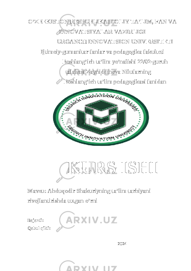 O’ZBEKISTON RESPUBLIKASI OLIY TA’LIM, FAN VA INNOVATSIYALAR VAZIRLIGI URGANCH INNOVATSION UNIVERSITETI Ijtimoiy-gumanitar fanlar va pedagogika fakulteti Boshlang’ich ta’lim yo’nalishi 22/02-guruh talabasi Zayniddinova Nilufarning Boshlang’ich ta’lim pedagogikasi fanidan KURS ISHI Mavzu: Abduqodir Shakuriyning ta’lim tarbiyani rivojlantirishda tutgan o’rni Bajardi: ____________________ Qabul qildi: _____________________ ______________2024 