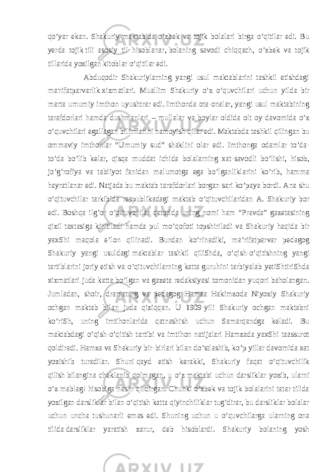 qo’yar ekan. Shakuriy maktabida o’zbek va tojik bolalari birga o’qitilar edi. Bu yerda tojik   tili asosiy til hisoblanar ,   bolaning savodi chiqqach , o’zbek va tojik tillarida yozilgan kitoblar o’qitilar edi. Abduqodir Shakuriylarning yangi usul maktablarini tashkil etishdagi ma&#39;rifatparvarlik   xizmatlari . Mu а llim Shakuriy o’z o’quvchil а ri uchun yild а bir m а rt а umumiy imth о n uyushtr а r edi.   Imthоndа оtа-оnаlаr , yangi usul mаktаbining tаrаfdоrlаri hаmdа du s hmаnlаri – mullаlаr vа bоylаr оldidа оlt оy dаvоmidа o’z o’quvchilаri egаllаgаn bilimlаrini nаmоyish qilаr edi. Mаktаbdа tа s hkil qilingаn bu оmmаviy imthоnlаr “ Umumiy sud ” shаklini оlаr edi. Imthоngа оdаmlаr to’dа- to’dа bo’lib kеlаr, qisqа muddаt ichidа bоlаlаrning хаt-sаvоdli bo’li s hi, hisоb, jo’g’rоfiya vа tаbiiyot fаnidаn mаlumоtgа egа bo’lgаnliklаrini ko’rib, hаmmа hаyrаtlаnаr edi. Nаtjаdа bu mаktаb tаrаfdоrlаri bоrgаn sаri ko’pаya bоrdi. Ana shu o ’ qituvchilar tarkibida respublikadagi maktab o ’ qituvchilaridan A . Shakuriy bor edi . Boshqa ilg ’ or o ’ qituvchilar qatorida uning nomi ham “ Pravda ” gazetasining qizil taxtasiga kiritiladi hamda pul mo ’ qofoti topshiriladi va Shakuriy haqida bir yaxShi maqola e ’ lon qilinadi . Bundan ko’rinadiki, ma’rifatparvar pedagog Shakuriy yangi usuldagi   maktablar ta s hkil qiliShda , o’qi s h-o’qiti s hning yangi tartiblarini joriy eti s h va o’qituvchilarning katta guruhini tarbiyalab yetiShtiriShda xizmatlari juda katta bo’lgan va gazeta redaksiyasi tomonidan yuqori baholangan. Jumladan, shoir, dramaturg va pedagog Hamza Hakimzoda Niyoziy Shakuriy ochgan maktab bilan juda qiziqqan. U 1909-yili Shakuriy ochgan maktabni ko’riSh, uning imtihonlarida qatnashish uchun Samarqandga keladi. Bu maktabdagi o’qish-o’qitish tartibi va imtihon natijalari Hamzada yaxShi taassurot qoldiradi. Hamza va Shakuriy bir-birlari bilan do’stlashib, ko’p yillar davomida xat yozishib turadilar. Shuni   qayd etish kerakki , Shakuriy faqat o’qituvchilik qilish   bilangina cheklanib qolmagan , u o’z   maktabi uchun darsliklar yozib , ularni o’z mablag! hisobiga nashr qildirgan. Chunki o’zbek va tojik bolalarini tatar tilida yozilgan darsliklar bilan o’qitish katta qiyinchiliklar tug’dirar, bu darsliklar bolalar uchun uncha tushunarli emas edi. Shuning uchun u o’quvchilarga ularning ona tilida   darsliklar yaratish zarur , deb hisoblardi. Shakuriy bolaning yosh 