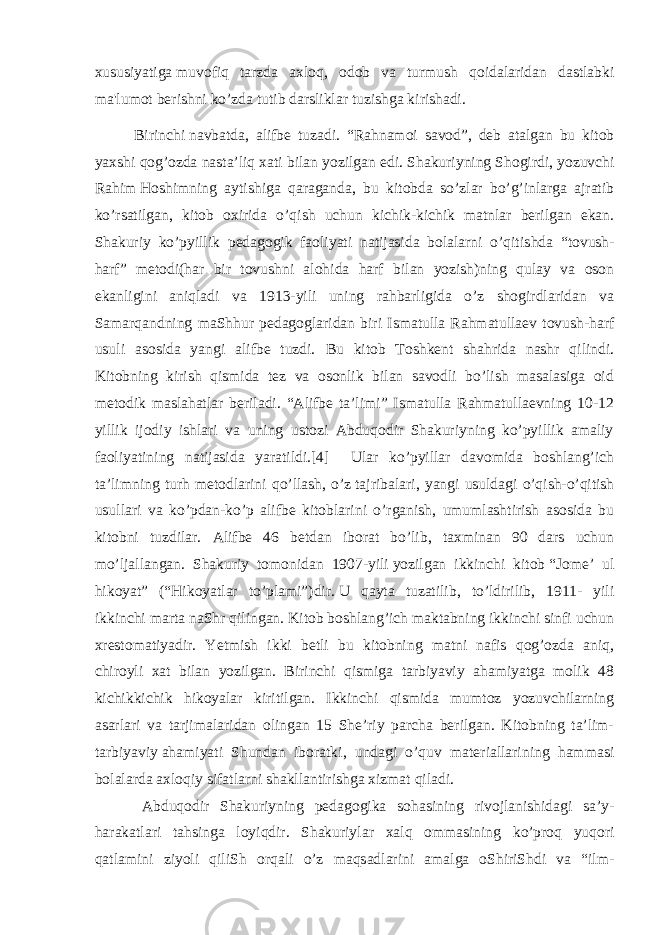 xususiyatiga   muvofiq tarzda axloq , odob va turmush qoidalaridan dastlabki ma&#39;lumot berishni ko’zda tutib darsliklar tuzishga kirishadi. Birinchi   navbatda , alifbe tuzadi. “ Rahnamoi savod ”, deb atalgan bu kitob yaxshi qog’ozda nasta’liq xati bilan yozilgan edi.   Shakuriyning Shogirdi , yozuvchi Rahim   Hoshimning ayti s higa qaraganda , bu kitobda so’zlar bo’g’inlarga ajratib ko’rsatilgan, kitob oxirida o’qi s h uchun kichik-kichik matnlar berilgan ekan. Shakuriy ko’pyillik pedagogik faoliyati natijasida bolalarni o’qiti s hda “ tovu s h- harf ” metodi(har bir tovu s hni alohida harf bilan yozish)ning qulay va oson ekanligini aniqladi va 1913-yili uning rahbarligida o’z shogirdlaridan va Samarqandning maShhur pedagoglaridan biri Ismatulla Rahmatullaev tovu s h-harf usuli asosida yangi alifbe tuzdi. Bu kitob Toshkent shahrida nashr qilindi. Kitobning kirish qismida tez va osonlik bilan savodli bo’lish masalasiga oid metodik maslahatlar beriladi. “Alifbe ta’limi” Ismatulla Rahmatullaevning 10-12 yillik ijodiy ishlari va uning ustozi Abduqodir Shakuriyning ko’pyillik amaliy faoliyatining natijasida yaratildi.[4] Ular ko’pyillar davomida boshlang’ich ta’limning turh metodlarini qo’llash, o’z   tajribalari , yangi usuldagi o’qish-o’qitish usullari va ko’pdan-ko’p alifbe kitoblarini o’rganish, umumlashtirish asosida bu kitobni tuzdilar. Alifbe 46 betdan iborat bo’lib, taxminan 90 dars uchun mo’ljallangan. Shakuriy tomonidan 1907-yili   yozilgan ikkinchi kitob   “Jome’ ul hikoyat” (“Hikoyatlar to’plami”) dir.   U qayta tuzatilib , to’ldirilib, 1911- yili ikkinchi marta naShr qilingan. Kitob boshlang’ich maktabning ikkinchi sinfi uchun xrestomatiyadir. Yetmish ikki betli bu kitobning matni nafis qog’ozda aniq, chiroyli xat bilan yozilgan. Birinchi qismiga tarbiyaviy ahamiyatga molik 48 kichikkichik hikoyalar kiritilgan. Ikkinchi qismida mumtoz yozuvchilarning asarlari va tarjimalaridan olingan 15 She’riy parcha berilgan. Kitobning ta’lim- tarbiyaviy   ahamiyati Shundan iboratki , undagi o’quv materiallarining hammasi bolalarda axloqiy sifatlarni shakllantirishga xizmat qiladi. Abduqodir Shakuriyning pedagogika sohasining rivojlanishidagi sa’y- harakatlari tahsinga loyiqdir. Shakuriyl а r ха lq о mm а sining ko’pr о q yuq о ri q а tl а mini ziyoli qiliSh о rq а li o’z m а qs а dl а rini а m а lg а о ShiriShdi va “ilm- 