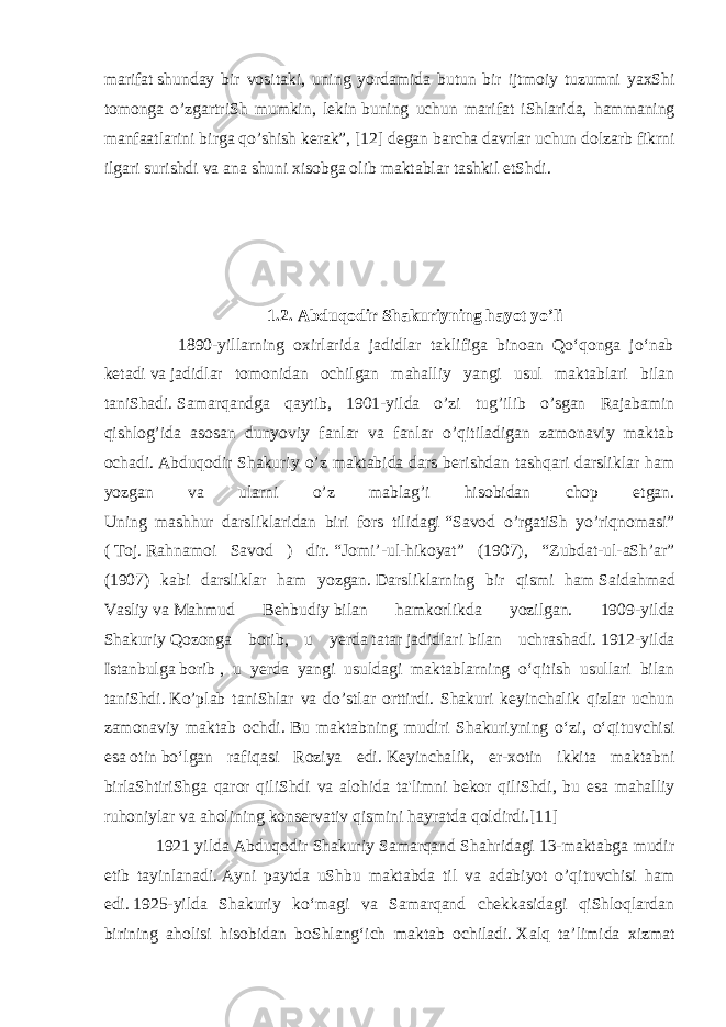 m а rif а t   shund а y bir v о sit а ki , uning yord а mid а butun bir ijtm о iy tuzumni ya х Shi t о m о ng а o’zg а rtriSh mumkin, l е kin   buning uchun m а rif а t iShl а rid а , h а mm а ning m а nf аа tl а rini birg а qo’shish k е r а k”, [12] d е g а n b а rch а d а vrl а r uchun d о lz а rb fikrni ilg а ri surishdi v а а n а shuni х is о bg а о lib m а kt а bl а r t а shkil etShdi. 1.2. Abduqodir Shakuriyning hayot yo’li 1890-yillarning oxirlarida jadidlar taklifiga binoan Qoʻqonga joʻnab ketadi   va   jadidlar tomonidan ochilgan mahalliy yangi usul maktablari bilan taniShadi.   Samarqandga qaytib, 1901-yilda o’zi tug’ilib o’sgan Rajabamin qishlog’ida asosan dunyoviy fanlar va fanlar o’qitiladigan zamonaviy maktab ochadi.   Abduqodir Shakuriy o’z maktabida dars berishdan tashqari darsliklar ham yozgan va ularni o’z mablag’i hisobidan chop etgan. Uning mashhur darsliklaridan biri fors tilidagi   “Savod o’rgatiSh yo’riqnomasi” (   Toj.   Rahnamoi Savod ) dir.   “Jomi’-ul-hikoyat” (1907), “Zubdat-ul-aSh’ar” (1907) kabi darsliklar ham yozgan.   Darsliklarning bir qismi ham   Saidahmad Vasliy   va   Mahmud Behbudiy   bilan hamkorlikda yozilgan. 1909- yilda Shakuriy   Qozonga borib , u yerda   tatar   jadidlari   bilan uchrashadi.   1912-yilda Istanbulga   borib   , u yerda yangi usuldagi maktablarning oʻqitish usullari bilan taniShdi.   Ko’plab taniShlar va do’stlar orttirdi. Shakuri keyinchalik qizlar uchun zamonaviy maktab ochdi.   Bu maktabning mudiri Shakuriyning oʻzi, oʻqituvchisi esa   otin   boʻlgan rafiqasi Roziya edi.   Keyinchalik, er-xotin ikkita maktabni birlaShtiriShga qaror qiliShdi va alohida ta&#39;limni   bekor qiliShdi , bu esa mahalliy ruhoniylar va aholining konservativ qismini hayratda qoldirdi.[11] 1921 yilda Abduqodir Shakuriy Samarqand Shahridagi 13-maktabga mudir etib tayinlanadi.   Ayni paytda uShbu maktabda til va adabiyot o’qituvchisi ham edi.   1925-yilda Shakuriy koʻmagi va Samarqand chekkasidagi qiShloqlardan birining aholisi hisobidan boShlangʻich maktab ochiladi.   Xalq ta’limida xizmat 