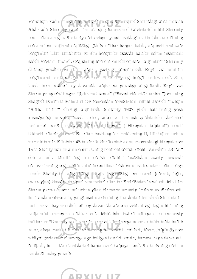 ko’rsatgan xodim unvoni bilan taqdirlangan. Samarqand   Shahridagi oʻrta maktab Abduqodir Shakuriy nomi bilan atalgan; Samarqand ko’chalaridan biri Shakuriy nomi bilan atalgan. Shakuriy o’zi ochgan yangi usuldagi maktabida arab tilining qoidalari va harflarni o’qitiShga jiddiy e’tibor bergan holda, o’quvchilarni so’z bo’g’inlari bilan taniShtirar va shu bo’g’inlar asosida bolalar uchun tushunarli sodda so’zlarni tuzardi. O’qishning birinchi kunidanoq so’z bo’g’inlarini Shakuriy daftarga yozdirar va ularni o’qish, yozishga o’rgatar edi. Keyin esa muallim bo’g’inlarni harflarga ajratar va bu harflardan yangi bo’g’inlar tuzar edi. Shu, tarzda bola besh-olti oy davomida o’qish va yozishga o’rgatilardi. Keyin esa Shakuriyning o’zi tuzgan “Rahnamoi savod” (“Savod chiqariSh rahbari”) va uning Shogirdi Ismatulla Rahmatullaev tomonidan tovuSh-harf uslubi asosida tuzilgan “Alifbe ta’limi” darsligi o’qitilardi. Shakuriy 1907 yilda bolalarning yosh xususiyatiga muvofiq tarzda axloq, odob va turmush qoidalaridan dastlabki ma’lumot beriSh maqsadida “Jameul-hikoyat” (“Hikoyalar to’plami”) nomli ikkinchi kitobini tuzadi. Bu kitob boshlang’ich maktabning II, III sinflari uchun terma kitobdir. Kitobdan 48 ta kichik-kichik odob-axloq mavzusidagi hikoyalar va 15 ta She’riy asarlar o’rin olgan. Uning uchinchi o’qish kitobi “Zub-datul aSh’or” deb ataladi. Muallifning bu o’qish kitobini tuziShdan asosiy maqsadi o’quvchilarning olgan bilimlarini takomillashtirish va mustahkamlash bilan birga ularda She’riyatni o’rganiShga havas uyg’otiShga va ularni (o’zbek, tojik, ozarbayjon) klassik adabiyoti namunalari bilan taniShtiriShdan iborat edi. Muallim Shakuriy o’z o’quvchilari uchun yilda bir marta umumiy imtihon uyuShtirar edi. Imtihonda u ota-onalar, yangi usul maktabining tarafdorlari hamda duShmanlari – mullalar va boylar oldida olti oy davomida o’z o’quvchilari egallagan bilimning natijalarini namoyish qildirar edi. Maktabda tashkil qilingan bu ommaviy imtihonlar “Umumiy sud” shaklini olar edi. Imtihonga odamlar to’da-to’da bo’lib kelar, qisqa muddat ichida bolalarning xat-savodli bo’lishi, hisob, jo’g’rofiya va tabiiyot fanidan ma’lumotga ega bo’lganliklarini ko’rib, hamma hayratlanar edi. Natijada, bu maktab tarafdorlari borgan sari ko’paya bordi. Shakuriyning o’zi bu haqda Shunday yozadi: 