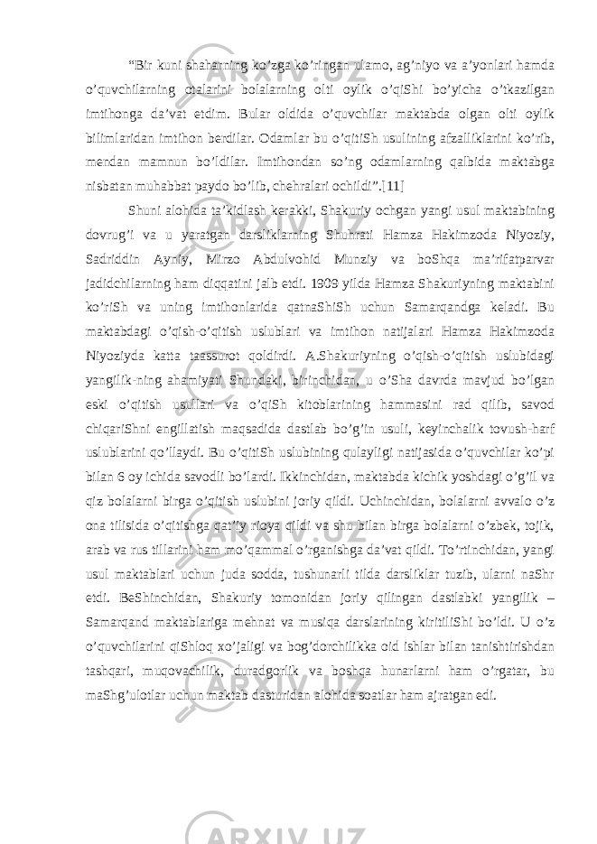 “Bir kuni shaharning ko’zga ko’ringan ulamo, ag’niyo va a’yonlari hamda o’quvchilarning otalarini bolalarning olti oylik o’qiShi bo’yicha o’tkazilgan imtihonga da’vat etdim. Bular oldida o’quvchilar maktabda olgan olti oylik bilimlaridan imtihon berdilar. Odamlar bu o’qitiSh usulining afzalliklarini ko’rib, mendan mamnun bo’ldilar. Imtihondan so’ng odamlarning qalbida maktabga nisbatan muhabbat   paydo   bo’lib, chehralari ochildi”.[11] Shuni alohida ta’kidlash kerakki, Shakuriy ochgan yangi usul maktabining dovrug’i va u yaratgan darsliklarning Shuhrati Hamza Hakimzoda Niyoziy, Sadriddin Ayniy, Mirzo Abdulvohid Munziy va boShqa ma’rifatparvar jadidchilarning ham diqqatini jalb etdi. 1909 yilda Hamza Shakuriyning maktabini ko’riSh va uning imtihonlarida qatnaShiSh uchun Samarqandga keladi. Bu maktabdagi o’qish-o’qitish uslublari va imtihon natijalari Hamza Hakimzoda Niyoziyda katta taassurot qoldirdi. A.Shakuriyning o’qish-o’qitish uslubidagi yangilik-ning ahamiyati Shundaki, birinchidan, u o’Sha davrda mavjud bo’lgan eski o’qitish usullari va o’qiSh kitoblarining hammasini rad qilib, savod chiqariShni engillatish maqsadida dastlab bo’g’in usuli, keyinchalik tovush-harf uslublarini qo’llaydi. Bu o’qitiSh uslubining qulayligi natijasida o’quvchilar ko’pi bilan 6 oy ichida savodli bo’lardi. Ikkinchidan, maktabda kichik yoshdagi o’g’il va qiz bolalarni birga o’qitish uslubini joriy qildi. Uchinchidan, bolalarni avvalo o’z ona tilisida o’qitishga qat’iy rioya qildi va shu bilan birga bolalarni o’zbek, tojik, arab va rus tillarini ham mo’qammal o’rganishga da’vat qildi. To’rtinchidan, yangi usul maktablari uchun juda sodda, tushunarli tilda darsliklar tuzib, ularni naShr etdi. BeShinchidan, Shakuriy tomonidan joriy qilingan dastlabki yangilik – Samarqand maktablariga mehnat va musiqa darslarining kiritiliShi bo’ldi. U o’z o’quvchilarini qiShloq xo’jaligi va bog’dorchilikka oid ishlar bilan tanishtirishdan tashqari, muqovachilik, duradgorlik va boshqa hunarlarni ham o’rgatar, bu maShg’ulotlar uchun maktab dasturidan alohida soatlar ham ajratgan edi. 