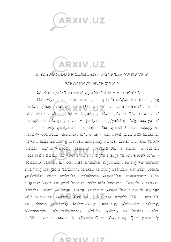 II BOB.ABDUQODIR SHAKURIYNING TA’LIM VA MAORIF SOHASIDAGI ISLOHOTLAR 2.1. Abduqodir Shakuriyning jadidchilik harakatidagi o’rni. Ma’naviyat, odob-axloq, madaniyatning kelib chiqishi har bir xalqning o’tmishdagi boy merosi qa’ridadir.   Ular avloddan-avlodga o’tib boradi va har bir avlod ularning xilma-xilligi va ilg’orligiga hissa qo’shadi.   O’zbekiston xalqi mustaqillikka erishgach, davlat va jamiyat taraqqiyotining o’ziga xos yo’lini tanladi, ma’naviy qadriyatlarni tiklashga e’tibor qaratdi.   Sharqda axloqiy va ma&#39;naviy qadriyatlar shunchaki so’z emas - ular hayot tarzi, xatti-harakatlar me&#39;yori, hatto borliqning ma&#39;nosi, borliqning ma&#39;nosi deyish mumkin.   Tarixiy jihatdan ma’naviy-axloqiy asoslarni rivojlantiriSh, an’analar, urf-odatlar, madaniyatni tiklaSh, dunyoviy bilimlarni targ’ib etishga ijtimoiy-siyosiy oqim – jadidchilik vakillari salmoqli hissa qo’shdilar.   Yigirmanchi asrning yetmishinchi yillarining oxirigacha jadidchilik harakati va uning Sadriddin Ayniydan boshqa yetakchilari so’qut saqladilar. Oʻzbekiston Respublikasi suverenitetini eʼlon qilgandan keyin esa jadid kitoblari nashr etila boshlandi. Jadidchilik harakati (arabcha “jaded” — yangi) hozirgi Tatariston Respublikasi hududida vujudga kelib,   oxir-oqibat Buxoro , Xiva va Turkistonga tarqaldi.   XIX - erta.   XX asr.   Turkiston jadidlariga Mahmudxoʻja Behbudiy, Abduqodir Shakuriy, Munavvarqori Abdurashidxonov, Abdulla Avloniy va boshqa oʻnlab maʼrifatparvarlar boshchilik qilganlar.   O’rta Osiyoning ijtimoiy-madaniy 