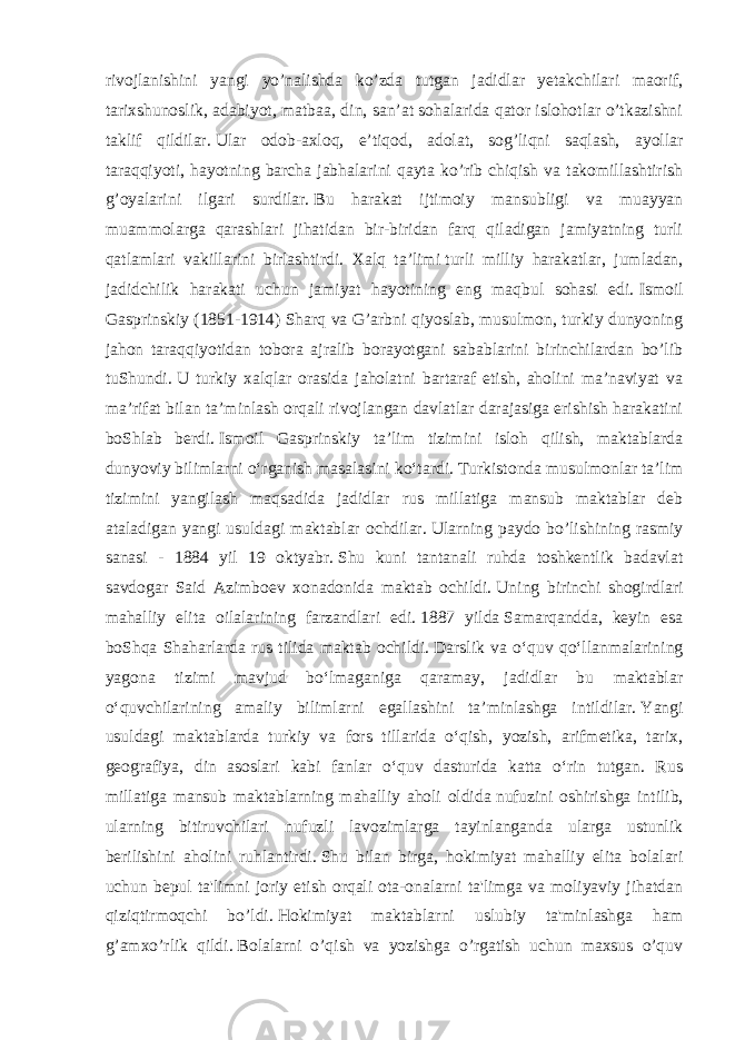 rivojlanishini yangi yo’nalishda ko’zda tutgan jadidlar yetakchilari maorif, tarixshunoslik, adabiyot, matbaa, din, san’at sohalarida qator islohotlar o’tkazishni taklif qildilar.   Ular odob-axloq, e’tiqod, adolat, sog’liqni saqlash, ayollar taraqqiyoti, hayotning barcha jabhalarini qayta ko’rib chiqish va takomillashtirish g’oyalarini ilgari surdilar.   Bu harakat ijtimoiy mansubligi va muayyan muammolarga qarashlari jihatidan bir-biridan farq qiladigan jamiyatning turli qatlamlari vakillarini birlashtirdi. Xalq ta’limi   turli milliy harakatlar , jumladan, jadidchilik harakati uchun jamiyat hayotining eng maqbul sohasi edi.   Ismoil Gasprinskiy (1851-1914) Sharq va G’arbni qiyoslab, musulmon, turkiy dunyoning jahon taraqqiyotidan tobora ajralib borayotgani sabablarini birinchilardan bo’lib tuShundi.   U turkiy xalqlar orasida jaholatni bartaraf etish, aholini ma’naviyat va ma’rifat bilan ta’minlash orqali rivojlangan davlatlar darajasiga erishish harakatini boShlab berdi.   Ismoil Gasprinskiy taʼlim tizimini isloh qilish, maktablarda dunyoviy bilimlarni oʻrganish masalasini koʻtardi. Turkistonda musulmonlar ta’lim tizimini yangilash maqsadida jadidlar rus millatiga mansub maktablar deb ataladigan yangi usuldagi maktablar ochdilar.   Ularning paydo bo’lishining rasmiy sanasi - 1884 yil 19 oktyabr.   Shu kuni tantanali ruhda toshkentlik badavlat savdogar Said Azimboev xonadonida maktab ochildi.   Uning birinchi shogirdlari mahalliy elita oilalarining farzandlari edi.   1887 yilda   Samarqandda, keyin esa boShqa Shaharlarda rus tilida maktab ochildi.   Darslik va oʻquv qoʻllanmalarining yagona tizimi mavjud boʻlmaganiga qaramay, jadidlar bu maktablar oʻquvchilarining amaliy bilimlarni egallashini taʼminlashga intildilar.   Yangi usuldagi maktablarda turkiy va fors tillarida oʻqish, yozish, arifmetika, tarix, geografiya, din asoslari kabi fanlar oʻquv dasturida katta oʻrin tutgan. Rus millatiga mansub maktablarning mahalliy aholi oldida   nufuzini oshirishga intilib , ularning bitiruvchilari nufuzli lavozimlarga tayinlanganda ularga ustunlik berilishini aholini ruhlantirdi.   Shu bilan birga, hokimiyat mahalliy elita bolalari uchun bepul ta&#39;limni joriy etish orqali ota-onalarni ta&#39;limga va moliyaviy jihatdan qiziqtirmoqchi bo’ldi.   Hokimiyat maktablarni uslubiy ta&#39;minlashga ham g’amxo’rlik qildi.   Bolalarni o’qish va yozishga o’rgatish uchun maxsus o’quv 