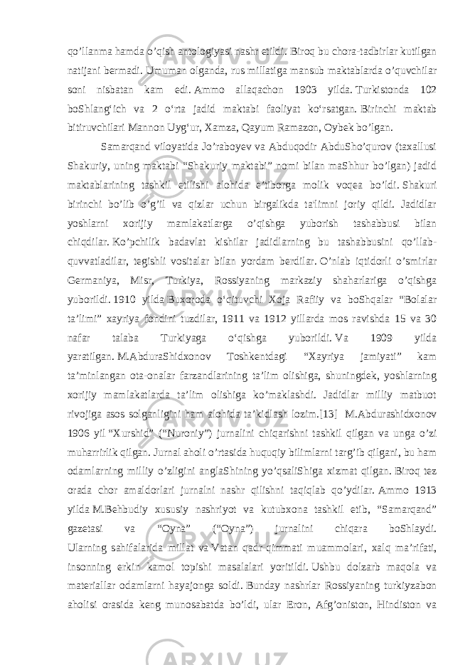 qo’llanma hamda o’qish antologiyasi nashr etildi.   Biroq bu chora-tadbirlar kutilgan natijani bermadi.   Umuman olganda, rus millatiga mansub maktablarda o’quvchilar soni nisbatan kam edi.   Ammo allaqachon 1903 yilda.   Turkistonda 102 boShlangʻich va 2 oʻrta jadid maktabi faoliyat koʻrsatgan.   Birinchi maktab bitiruvchilari Mannon Uygʻur, Xamza, Qayum Ramazon, Oybek bo’lgan. Samarqand viloyatida Jo’raboyev va Abduqodir AbduSho’qurov (taxallusi Shakuriy, uning maktabi “Shakuriy maktabi” nomi bilan maShhur bo’lgan) jadid maktablarining tashkil etilishi alohida e’tiborga molik voqea bo’ldi.   Shakuri birinchi bo’lib o’g’il va qizlar uchun birgalikda ta&#39;limni joriy qildi. Jadidlar yoshlarni xorijiy mamlakatlarga o’qishga yuborish tashabbusi bilan chiqdilar.   Ko’pchilik badavlat kishilar jadidlarning bu tashabbusini qo’llab- quvvatladilar, tegishli vositalar bilan yordam berdilar.   O’nlab iqtidorli o’smirlar Germaniya, Misr, Turkiya, Rossiyaning markaziy shaharlariga o’qishga yuborildi.   1910 yilda   Buxoroda oʻqituvchi Xoja Rafiiy va boShqalar “Bolalar taʼlimi” xayriya fondini tuzdilar, 1911 va 1912 yillarda mos ravishda 15 va 30 nafar talaba Turkiyaga oʻqishga yuborildi.   Va 1909 yilda yaratilgan.   M.AbduraShidxonov Toshkentdagi “Xayriya jamiyati” kam ta’minlangan ota-onalar farzandlarining ta’lim olishiga, shuningdek, yoshlarning xorijiy mamlakatlarda ta’lim olishiga ko’maklashdi. Jadidlar milliy matbuot rivojiga asos solganligini ham alohida ta’kidlash lozim.[13]   M.Abdurashidxonov 1906 yil   “Xurshid” (“Nuroniy”) jurnalini chiqarishni tashkil qilgan va unga o’zi muharrirlik qilgan.   Jurnal aholi o’rtasida huquqiy bilimlarni targ’ib qilgani, bu ham odamlarning milliy o’zligini anglaShining yo’qsaliShiga xizmat qilgan.   Biroq tez orada chor amaldorlari jurnalni nashr qilishni taqiqlab qo’ydilar.   Ammo 1913 yilda   M.Behbudiy xususiy nashriyot va kutubxona tashkil etib, “Samarqand” gazetasi va “Oyna” (“Oyna”) jurnalini chiqara boShlaydi. Ularning sahifalarida millat va   Vatan qadr-qimmati muammolari , xalq ma’rifati, insonning erkin kamol topishi masalalari yoritildi.   Ushbu dolzarb maqola va materiallar odamlarni hayajonga soldi.   Bunday nashrlar Rossiyaning turkiyzabon aholisi orasida keng munosabatda bo’ldi, ular Eron, Afg’oniston, Hindiston va 