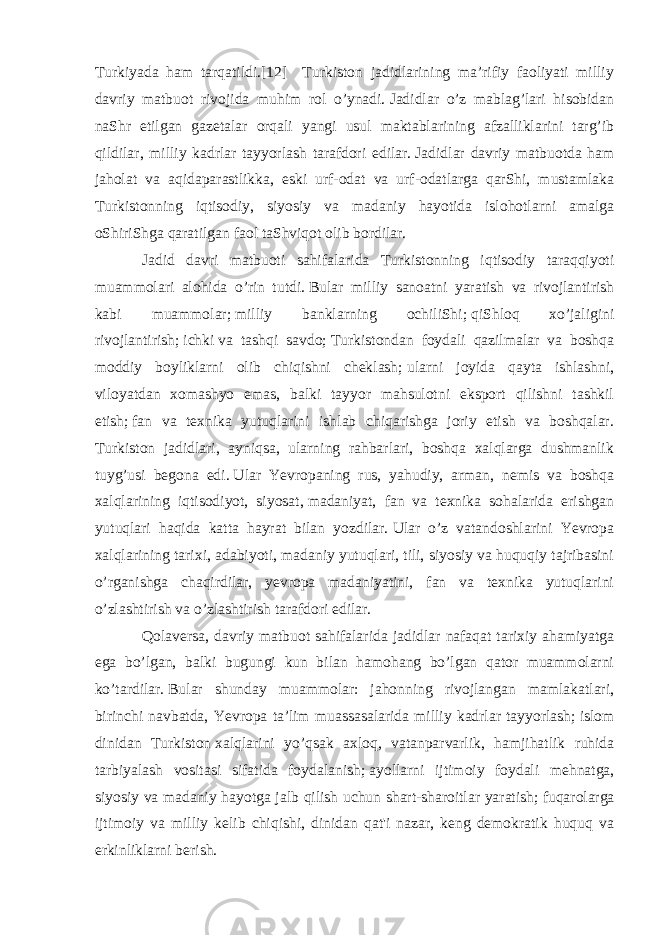 Turkiyada ham tarqatildi.[12] Turkiston jadidlarining ma’rifiy faoliyati milliy davriy matbuot rivojida muhim rol o’ynadi.   Jadidlar o’z mablag’lari hisobidan naShr etilgan gazetalar orqali yangi usul maktablarining afzalliklarini targ’ib qildilar, milliy kadrlar tayyorlash tarafdori edilar.   Jadidlar davriy matbuotda ham jaholat va aqidaparastlikka, eski urf-odat va urf-odatlarga qarShi, mustamlaka Turkistonning iqtisodiy, siyosiy va madaniy hayotida islohotlarni amalga oShiriShga qaratilgan faol taShviqot olib bordilar. Jadid davri matbuoti sahifalarida Turkistonning iqtisodiy taraqqiyoti muammolari alohida o’rin tutdi.   Bular milliy sanoatni yaratish va rivojlantirish kabi muammolar;   milliy banklarning ochiliShi;   qiShloq xo’jaligini rivojlantirish;   ichki   va tashqi savdo ;   Turkistondan foydali qazilmalar va boshqa moddiy boyliklarni olib chiqishni cheklash;   ularni joyida qayta ishlashni, viloyatdan xomashyo emas, balki tayyor mahsulotni eksport qilishni tashkil etish;   fan va texnika yutuqlarini ishlab chiqarishga joriy etish va boshqalar. Turkiston jadidlari, ayniqsa, ularning rahbarlari, boshqa xalqlarga dushmanlik tuyg’usi begona edi.   Ular Yevropaning rus, yahudiy, arman, nemis va boshqa xalqlarining iqtisodiyot, siyosat,   madaniyat , fan va texnika sohalarida erishgan yutuqlari haqida katta hayrat bilan yozdilar.   Ular o’z vatandoshlarini Yevropa xalqlarining tarixi, adabiyoti, madaniy yutuqlari, tili, siyosiy va huquqiy tajribasini o’rganishga chaqirdilar, yevropa madaniyatini, fan va texnika yutuqlarini o’zlashtirish va o’zlashtirish tarafdori edilar. Qolaversa, davriy matbuot sahifalarida jadidlar nafaqat tarixiy ahamiyatga ega bo’lgan, balki bugungi kun bilan hamohang bo’lgan qator muammolarni ko’tardilar.   Bular shunday muammolar: jahonning rivojlangan mamlakatlari, birinchi navbatda, Yevropa ta’lim muassasalarida milliy kadrlar tayyorlash;   islom dinidan Turkiston   xalqlarini yo’qsak axloq , vatanparvarlik, hamjihatlik ruhida tarbiyalash vositasi sifatida foydalanish;   ayollarni ijtimoiy foydali mehnatga, siyosiy va madaniy hayotga jalb qilish uchun shart-sharoitlar yaratish;   fuqarolarga ijtimoiy va milliy kelib chiqishi, dinidan qat&#39;i nazar, keng demokratik huquq va erkinliklarni berish. 