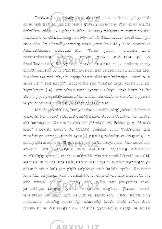 Turkiston jadidlari faoliyatining oʻz davri uchun muhim boʻlgan yana bir sohasi teatr ijodi edi.   Jadidlar teatrni g’oyaviy kurashning o’tkir quroli sifatida darhol baholadilar.   1911-yildan boshlab ular davriy matbuotda muntazam ravishda maqolalar e’lon qilib, teatrning ma’naviy-ma’rifiy iShda naqadar foydali ekanligini isbotladilar. Jadidlar milliy teatrning asosini yaratdilar.   1913 yilda   Munavvarakari Abdurashidxonov tashabbusi bilan “Turon” guruhi – dramatik san’at ixlosmandlarining musulmon jamiyati taShkil etildi.   1914 yil 27 fevral   Toshkentdagi Kolizey teatri binosida ilk o’zbek milliy teatrining rasmiy ochiliSh marosimi bo’lib o’tdi.   Munavvarqori teatr pardasini ochib, Shunday dedi: “Barchamizga ma’lumki, Shu paytgacha ona tilida teatr bo’lmagan... “teatr” so’zi aslida ular “hayot sabog’i”, obodonchilik yoki “maktab” degan xonani bildiradi. buyoqlardan&#34;.   [14] Teatr sahnasi xuddi oynaga o’xshaydi, unga kirgan har bir kishining ijobiy va salbiy tomonlari har tarafdan aks etadi, har kim o’zining yaxshi va yomon tomonlarini ko’radi, undan to’g’ri saboq oladi. Maʼrifatparvarlik targʻiboti yoʻnalishida turkistondagi jadidchilik harakati yetakchisi Mahmudxoʻja Behbudiy, maʼrifatparvar Abdulla Qodiriylar faol faoliyat olib bormoqdalar.   Ularning “padarkush” (“Patrisit”, M. Behbudiy) va “Baxtsiz Kuev” (“Baxtsiz kuyov”, A. Qodiriy) pyesalari butun Turkistonda katta muvaffaqiyat qozondi.   Birinchi pyesa[6] yigitning nodonligi va dangasaligi uni qanday qilib otasini o’ldiriShga yetaklagani haqida hikoya qiladi.   Asar tomoshabin e’tiborini faqat ma’rifatgina solih amallardan og’ishning oldini   oliShi mumkinligiga qaratadi , chunki u poklaniSh imkonini beradi.   Ikkinchi asarda[14] esa mahalliy urf-odatlarga aqidaparastlik bilan rioya qilish oshiq yigitning to’yni o’tkazish uchun ko’p qarz yig’ib qo’yishiga sabab bo’liShi aytiladi.   Kreditorlar tomonidan belgilangan kuni u qarzlarini to’lay olmaydi va ojizlik tufayli o’zini va yosh xotinini o’ldiradi. Shunday qilib, milliy teatr jamiyatning ahvoli yo’naltirilgan ko’zguga aylanadi, u go’zalni ulug’laydi, jirkanch, zararli, vahshiylikni fosh qiladi.   Jadid matbuoti va teatrida ko’p jihatdan alohida diniy mutaassiblar, ularning poraxo’rligi, axloqsizligi keskin tanqid qilinadi.   Jadid jurnalistlari va dramaturglari o’z ijodlarida giyohvandlik, alkogol va tamaki 