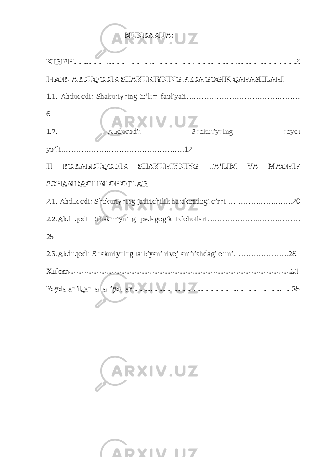  MUNDARIJA: KIRISH…………………………………………………………………………….3 I-BOB. ABDUQODIR SHAKURIYNING PEDAGOGIK QARASHLARI   1.1. Abduqodir Shakuriyning ta’lim faoliyati……………………………………… 6 1.2. Abduqodir Shakuriyning hayot yo’li………………………………………….12 II BOB.ABDUQODIR SHAKURIYNING TA’LIM VA MAORIF SOHASIDAGI ISLOHOTLAR 2.1. Abduqodir Shakuriyning jadidchilik harakatidagi o’rni ……………….…….20 2.2.Abduqodir Shakuriyning pedagogik islohotlari………………….…………… 25 2.3.Abduqodir Shakuriyning tarbiyani rivojlantirishdagi o’rni………………….28 Xulosa…………………………………………………………………………….31 Foydalanilgan   adabiyotlar ………………………………………………………35 