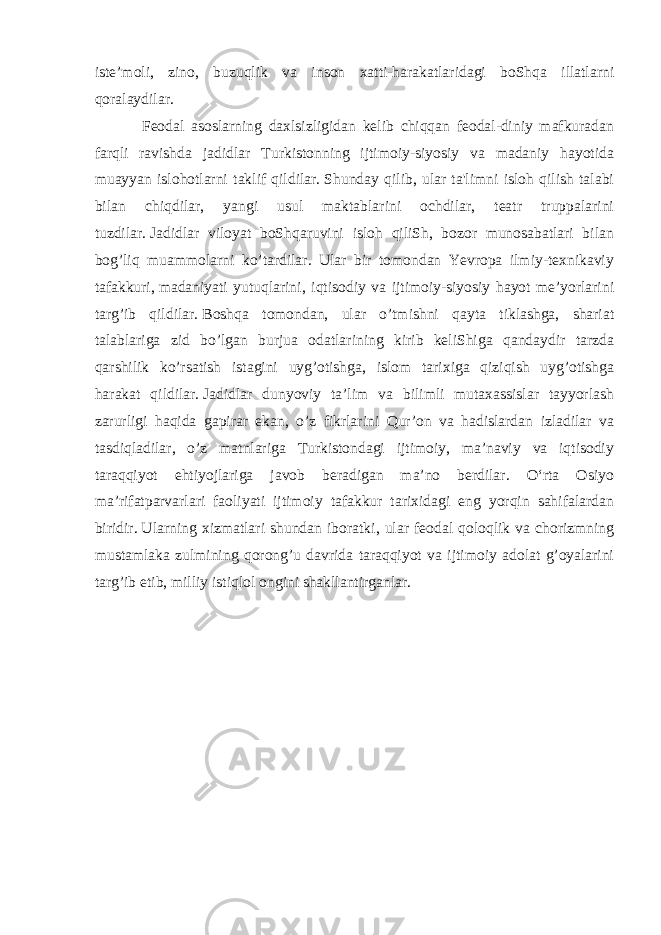 iste’moli, zino, buzuqlik va inson xatti-harakatlaridagi boShqa illatlarni qoralaydilar. Feodal asoslarning daxlsizligidan kelib chiqqan feodal-diniy mafkuradan farqli ravishda jadidlar Turkistonning ijtimoiy-siyosiy va madaniy hayotida muayyan islohotlarni taklif qildilar.   Shunday qilib, ular ta&#39;limni isloh qilish talabi bilan chiqdilar, yangi usul maktablarini ochdilar, teatr truppalarini tuzdilar.   Jadidlar viloyat boShqaruvini isloh qiliSh, bozor munosabatlari bilan bog’liq muammolarni ko’tardilar. Ular bir tomondan Yevropa ilmiy-texnikaviy tafakkuri,   madaniyati yutuqlarini , iqtisodiy va ijtimoiy-siyosiy hayot me’yorlarini targ’ib qildilar.   Boshqa tomondan, ular o’tmishni qayta tiklashga, shariat talablariga zid bo’lgan burjua odatlarining kirib keliShiga qandaydir tarzda qarshilik ko’rsatish istagini uyg’otishga, islom tarixiga qiziqish uyg’otishga harakat qildilar.   Jadidlar dunyoviy ta’lim va bilimli mutaxassislar tayyorlash zarurligi haqida gapirar ekan, o’z fikrlarini Qur’on va hadislardan izladilar va tasdiqladilar, o’z matnlariga Turkistondagi ijtimoiy, ma’naviy va iqtisodiy taraqqiyot ehtiyojlariga javob beradigan ma’no berdilar. Oʻrta Osiyo maʼrifatparvarlari faoliyati ijtimoiy tafakkur tarixidagi eng yorqin sahifalardan biridir.   Ularning xizmatlari shundan iboratki, ular feodal qoloqlik va chorizmning mustamlaka zulmining qorong’u davrida taraqqiyot va ijtimoiy adolat g’oyalarini targ’ib etib, milliy istiqlol ongini shakllantirganlar. 