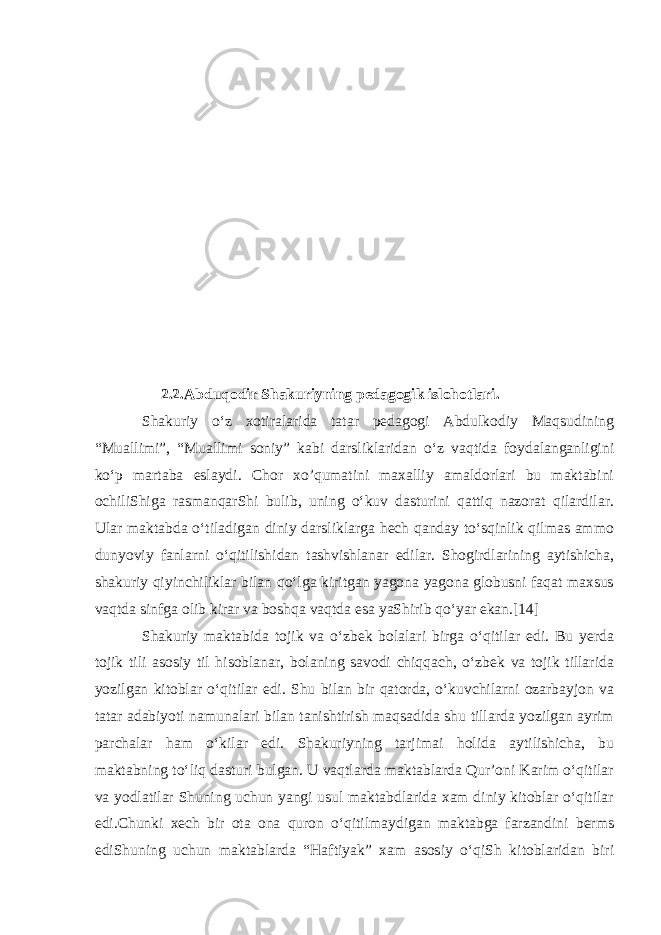  2.2.Abduqodir Shakuriyning pedagogik islohotlari . Shakuriy oʻz xotiralarida tatar pedagogi Abdulkodiy Maqsudining “Muallimi”, “Muallimi soniy” kabi darsliklaridan oʻz vaqtida foydalanganligini koʻp martaba eslaydi. Chor xo’qumatini maxalliy amaldorlari bu maktabini ochiliShiga rasmanqarShi bulib, uning oʻkuv dasturini qattiq nazorat qilardilar. Ular maktabda oʻtiladigan diniy darsliklarga hech qanday toʻsqinlik qilmas ammo dunyoviy fanlarni oʻqitilishidan tashvishlanar edilar. Shogirdlarining aytishicha, shakuriy qiyinchiliklar bilan qoʻlga kiritgan yagona yagona globusni faqat maxsus vaqtda sinfga olib kirar va boshqa vaqtda esa yaShirib qoʻyar ekan.[14] Shakuriy maktabida tojik va oʻzbek bolalari birga oʻqitilar edi. Bu yerda tojik tili asosiy til hisoblanar, bolaning savodi chiqqach, oʻzbek va tojik tillarida yozilgan kitoblar oʻqitilar edi. Shu bilan bir qatorda, oʻkuvchilarni ozarbayjon va tatar adabiyoti namunalari bilan tanishtirish maqsadida shu tillarda yozilgan ayrim parchalar ham oʻkilar edi. Shakuriyning tarjimai holida aytilishicha, bu maktabning toʻliq dasturi bulgan. U vaqtlarda maktablarda Qurʼoni Karim oʻqitilar va yodlatilar Shuning uchun yangi usul maktabdlarida xam diniy kitoblar oʻqitilar edi.Chunki xech bir ota ona quron oʻqitilmaydigan maktabga farzandini berms ediShuning uchun maktablarda “Haftiyak” xam asosiy oʻqiSh kitoblaridan biri 