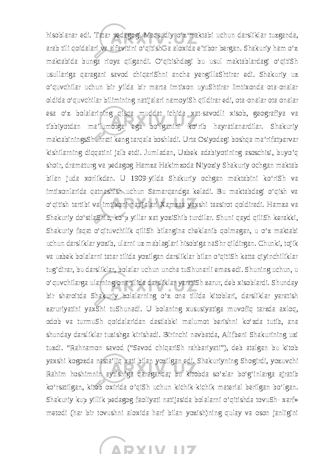 hisoblanar edi. Tatar pedagogi Maqsudiy oʻz maktabi uchun darsliklar tuzganda, arab tili qoidalari va alfavitini oʻqitishGa aloxida eʼtibor bergan. Shakuriy ham oʻz maktabida bunga rioya qilgandi. Oʻqitishdagi bu usul maktablardagi oʻqitiSh usullariga qaragani savod chiqariShni ancha yengillaShtirar edi. Shakuriy uz o’quvchilar uchun bir yilda bir marta imtixon uyuShtirar Imtixonda ota-onalar oldida oʻquvchilar bilimining natijalari   namoyiSh qildirar edi , ota-onalar ota onalar esa oʻz bolalarining qisqa muddat ichida xat-savodli xisob, geografiya va tibbiyotdan maʼlumotga ega boʻlganini koʻrib hayratlanardilar. Shakuriy maktabiningsShuhrati keng tarqala boshladi. Urta Osiyodagi boshqa maʼrifatparvar kishilarning diqqatini jalb etdi. Jumladan, Uzbek adabiyotining asoschisi, buyo’q shoir, dramaturg va pedagog Hamza Hakimzoda Niyoziy Shakuriy ochgan maktab bilan juda xorlikdan. U 1909-yilda Shakuriy ochgan maktabini koʻriSh va imtixonlarida qatnashish uchun Samarqandga keladi. Bu maktabdagi oʻqish va oʻqitish tartibi va imtixoni natijalari Xamzaa yaxshi taasirot qoldiradi. Hamza va Shakuriy doʻstlaShib, koʻp yillar xat yoziShib turdilar. Shuni qayd qiliSh kerakki, Shakuriy faqat oʻqituvchilik qiliSh bilangina cheklanib qolmagan, u oʻz maktabi uchun darsliklar yozib, ularni uz mablaglari hisobiga naShr qildirgan. Chunki, tojik va uzbek bolalarni tatar tilida yozilgan darsliklar bilan o’qitiSh katta qiyinchiliklar tug’dirar,   bu darsliklar , bolalar uchun uncha tuShunarli emas edi. Shuning uchun, u oʻquvchilarga ularning ona tilida darsliklar yaratiSh zarur, deb xisoblardi. Shunday bir sharoitda Shakuriy bolalarning oʻz ona tilida kitoblari, darsliklar yaratish zaruriyatini yaxShi tuShunadi. U bolaning xususiyatiga muvofiq tarzda axloq, odob va turmuSh qoidalaridan dastlabki malumot berishni koʻzda tutib, ana shunday darsliklar tuzishga kirishadi. Birinchi navbatda, Alifbeni Shakurining uzi tuzdi. “Rahnamon savod (“Savod chiqariSh rahbariyati”), deb atalgan bu kitob yaxshi kogozda nastaʼliq xati bilan yozilgan edi. Shakuriyning Shogirdi, yozuvchi Rahim hoshimnin aytishiga qaraganda, bu kitobda soʻzlar boʻgʻinlarga ajratib koʻrsatilgan, kitob oxirida o’qiSh uchun kichik-kichik material berilgan boʻlgan. Shakuriy kup yillik pedagog faoliyati natijasida bolalarni oʻqitishda tovuSh- xarf» metodi (har bir tovushni aloxida harf bilan yozish)ning qulay va oson janligini 