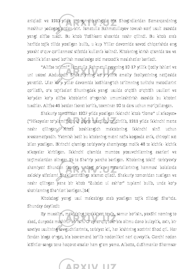 aniqladi va 1913-yilda uning rahbarligida oʻz Shogirdlaridan Samarqandning mashhur pedagoglaridan biri. Ismatulla Rahmatullayev tovush-xarf usuli asosida yangi alifbe tuzdi. Bu kitob ToShkent shaxrida nashr qilindi. Bu kitob arab harfida   tojik tilida yozilgan bulib , u kup Yillar davomida savod chiqarishda eng yaxshi oʻquv qoʻllanmasi sifatida kullanib kelindi. Kitobning kirish qismida tez va osonlik bilan savd boʻlish masalasiga oid metoodik maslahatlar beriladi. “Alifbe taʼlimi” Ismatulla Rahmatullayevning 10-12 yillik ijodiy ishlari va uni ustozi Abduqodir Shakuriyning koʻp yillik amaliy faoliyatining natijasida yaratildi. Ular koʻp yillar davomida boShlangʻich taʼlimning turlicha metodlarini qoʻllaSh, oʻz tajribalari Shuningdek yangi usulda oʻqiSh oʻqitiSh usullari va koʻpdan koʻp alifbe kitoblarini oʻrganish umumlashtirish asosida bu kitobni tuzdilar. Alifbe 46 betdan iborat boʻlib, taxminan 90 ta dars uchun moʻljallangan. Shakuriy tomonidan 1907-yilda yozilgan ikkinchi kitob “Jome” ul xikoyat» (“Hikoyalar toʻplami”)dir. U qayta tuzatilib, toʻldirilib, 1911-yilda ikkinchi marta nashr qilingan. Kitob boshlangich maktabning ikkinchi sinfi uchun xrestomatiyadir. Yetmish betli bu kitobning matni nafis kogozda anik, chiroyli xat bilan yozilgan. Birinchi qismiga tarbiyaviy ahamiyatga molik 48 ta kichik- kichik xikoyalar kiritilgan. Ikkinchi qismida mumtoz yozuvchilarning asarlari va tarjimalaridan olingan 15 ta Sheʼriy parcha berilgan. Kitobning taklif -tarbiyaviy ahamiyati Shundan ibortki, undagi oʻkuv materiallarining hammasi bolalarda axlokiy sifatlarni ShakllantiriShga xizmat qiladi. Shakuriy tomonidan tuzilgan va nashr qilingan yana bir kitob “Zubdat ul ashʼor” tuplami bulib, unda koʻp shoirlarning Sheʼrlari berilgan.[14] Kitobdagi yangi usul maktabiga atab yozilgan tojik tilidagi Sheʼrda. Shunday deyiladi: Ey muzalim, maktabing tarakkiyot topib, sernur boʻlsin, yaxShi noming to abad, dunyoda mashhur boʻlsin. Gʻayrat qil, toki biz olimu dono bulaylik, axir, bir savtiya   usulining sevguchilarimiz , tarbiyat kil, har kishining xotirini Shod qil. Har fandan bizga oʻrgat, biz baxramand boʻlib nodonlikni nari quvaylik. Garchi nodon kiShilar senga tana-haqorat etsalar ham gʻam yema. Albatta, duShmanlar Sharmsor 