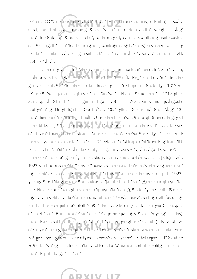 boʻlurlar! O’Sha davrdagi xazinchilik va tusqinliklarga qaramay, xalqning bu sodiq dusti, maʼrifatparvar pedagog Shakuriy butun kuch-quvvatini yangi usuldagi maktab taShkil qiliShga sarf qildi, katta g’ayrat, zoʻr havas bilan g’usul asosida oʻqiSh-oʻrgatiSh tartiblarini oʻrgandi, savdoga oʻrgatiShning eng oson va qulay usullarini tanlab oldi. Yangi usul maktablari uchun darslik va qoʻllanmalar tuzib naShr qildirdi. Shakuriy dastlab qizlar uchun ham yangi usuldagi maktab taShkil qilib, unda o’z rahbarligida xotini muallimalik qilar edi. Keyinchalik o’gʻil bolalar guruxni birlaShtirib dars oʻta boShlaydi. Abduqodir Shakuriy 1917-yil toʻntariShiga qadar o’qituvchilik faoliyati bilan Shugullandi. 1917-yilda Samarqand Shahrini bir guruh ilgor kiShilari A.Shakuriyning pedagogix faoliyatining 15 yilligini niShonladilar. 1921-yilda Samarqand Shahridagi 13- maktabga mudir qilib tayinlandi. U bolalarni tarbiyalaSh, oʻqitiShgakatta   gayrat bilan kiriShdi , Yillar davomida shu maktabning mudiri hamda ona tili va adabiyot o’qituvchisi vazifalarida ishladi. Samarqand maktablariga Shakuriy birinchi bulib mexnat va musiqa darslarini kiritdi. U bolalarni qishloq xoʻjalik va bogʻdorchilik ishlari bilan tanishtirishdan tashqari, ularga muqovasozlik, duradgorlik va boShqa hunarlarni ham oʻrgatardi, bu mashgulotlar uchun alohida soatlar ajratgan edi. 1923-yilning boshlarida “pravda” gazetasi mamlakatimiz boʻyicha eng namunali ilgor maktab hamda mohir va tajribali oʻqituvchilar uchun tanlov elon qildi. 1923- yilning 8-iyulida gazetada Shu tanlov natijalari elon qilinadi. Ana shu oʻqituvchilar tarkibida respublikadagi maktab o’qituvchilaridan A.Shakuriy bor edi. Boshqa ilgor oʻqituvchilar qatorida uming nomi ham “Pravda” gazetasining kizil doskasiga kiritiladi hamda pul mo’qofoti topShiriladi va Shakuriy haqida bir yaxShi maqola eʼlon kilinadi. Bundan koʻrinadiki maʼrifatparvar pedagog Shakuriy yangi usuldagi maktablar tashkil qilishda, oʻqish-oʻqitishning yangi tartiblarini joriy etish va oʻkituvchilarning katta guruhini tarbiyalab yetishtirishda xizmatlari juda katta boʻlgan va gazeta redaksiyasi tomonidan yuqori baholangan. 1925-yilda A.Shakuriyning tashabbusi bilan qishloq aholisi uz mablaglari hisobiga turt sinfli maktab qurib ishga tushiradi. 