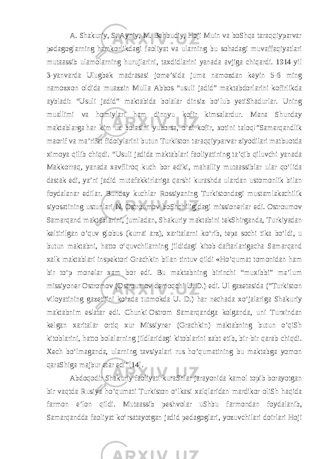 A. Shakuriy, S. Ayniy, M. Behbudiy, Hoji Muin va boShqa taraqqiyparvar pedagoglarning hamkorlikdagi faoliyat va ularning bu sohadagi muvaffaqiyatlari mutaassib ulamolarning hurujlarini, taxdidlarini yanada avjiga chiqardi. 1914-yil 3-yanvarda Ulugbek madrasasi jomeʼsida juma namozdan keyin 5-6 ming namozxon oldida muazzin Mulla Abbos “usuli jadid” maktabdorlarini kofirlikda aybladi: “Usuli jadid” maktabida bolalar dinsiz boʻlub yetiShadurlar. Uning muallimi va homiylari ham dinnyu kofir kimsalardur. Mana Shunday maktablarga   har kim uz bolasini yuborsa , oʻzi kofir, xotini taloq!”Samarqandlik maorif va maʼrifat fidoiylarini butun Turkiston taraqqiyparvar ziyodilari matbuotda ximoya qilib chiqdi. “Usuli jadida maktablari faoliyatining taʼqib qiluvchi yanada Makkorraq, yanada xavfliroq kuch bor ediki, mahalliy mutaassiblar ular qoʻlida dastak edi, yaʼni jadid mutafakkirlariga qarshi kurashda ulardan ustomonlik bilan foydalanar edilar. Bunday kuchlar Rossiyaning Turkistondagi mustamlakachilik siyosatining ustunlari N. Ostroumov boShchiligidagi missionerlar edi. Ostroumov Samarqand maktablarini, jumladan, Shakuriy maktabini tekShirganda, Turkiyadan keltirilgan o’quv globus (kurrai arz), xaritalarni koʻrib, tepa sochi tika boʻldi, u butun maktabni, hatto oʻquvchilarning jildidagi kitob-daftarlarigacha Samarqand xalk maktablari inspektori Grachkin bilan tintuv qildi «Ho’qumat tomonidan ham bir toʻp monelar xam bor edi. Bu maktabning birinchi “muxibbi” maʼlum missiyoner Ostromov (Ostroumov demoqchi U. D.) edi. Ul gazetasida (“Turkiston viloyatining gazeti”ni koʻzda tutmokda U. D.) har nechada xoʻjalariga Shakuriy maktabnim eslatar edi. Chunki   Ostrom Samarqandga kolganda , uni Turxindan kelgan xaritalar ortiq xur Missiyner (Grachkin) maktabning butun o’qiSh kitoblarini, hatto bolalarning jildlaridagi kitoblarini zabt etib, bir-bir qarab chiqdi. Xech boʻlmaganda, ularning tavsiyalari rus ho’qumatining bu maktabga yomon qaraShiga majbur etar edi”[14]. Abdoqodir Shakuriy faoliyati kuraShlar jarayonida kamol topib borayotgan bir vaqtda Rusiya ho’qumati Turkiston oʻlkasi xalqlaridan mardikor oliSh haqida farmon eʼlon qildi. Mutaassib peshvolar uShbu farmondan foydalanib, Samarqandda faoliyat koʻrsatayotgan jadid pedagoglari, yozuvchilari doirlari Hoji 