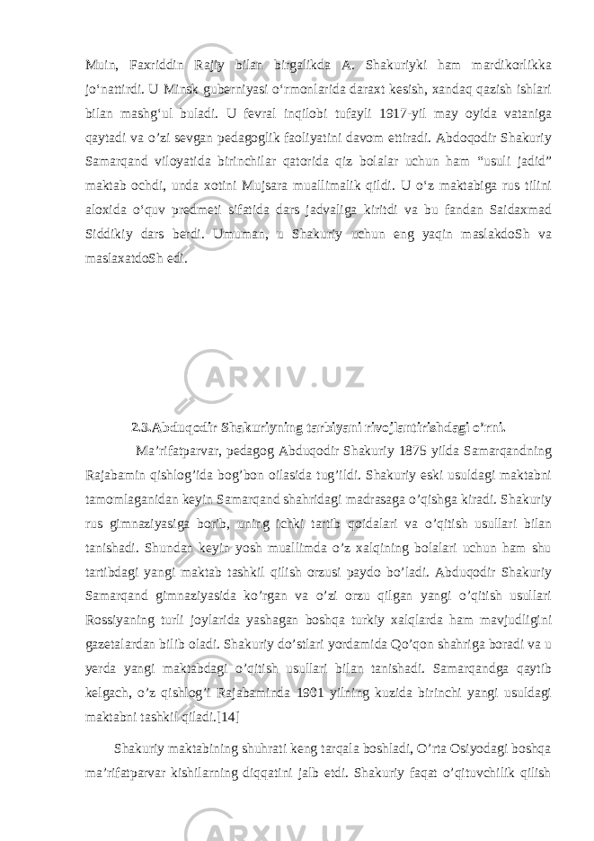 Muin, Faxriddin Rajiy bilan birgalikda A. Shakuriyki ham mardikorlikka joʻnattirdi. U Minsk guberniyasi oʻrmonlarida daraxt kesish, xandaq qazish ishlari bilan mashgʻul buladi. U fevral inqilobi tufayli 1917-yil may oyida vataniga qaytadi va o’zi sevgan pedagoglik faoliyatini davom ettiradi. Abdoqodir Shakuriy Samarqand viloyatida birinchilar qatorida qiz bolalar uchun ham “usuli jadid” maktab ochdi, unda xotini Mujsara muallimalik qildi. U oʻz maktabiga rus tilini aloxida oʻquv predmeti sifatida dars jadvaliga kiritdi va bu fandan Saidaxmad Siddikiy dars berdi. Umuman, u Shakuriy uchun eng yaqin maslakdoSh va maslaxatdoSh edi. 2.3.Abduqodir Shakuriyning tarbiyani rivojlantirishdagi o’rni. Ma’rifatparvar, pedagog Abduqodir Shakuriy 1875 yilda Samarqandning Rajabamin qishlog’ida bog’bon oilasida tug’ildi. Shakuriy eski usuldagi maktabni tamomlaganidan keyin Samarqand shahridagi madrasaga o’qishga kiradi. Shakuriy rus gimnaziyasiga borib, uning ichki tartib qoidalari va o’qitish usullari bilan tanishadi. Shundan keyin yosh muallimda o’z xalqining bolalari uchun ham shu tartibdagi yangi maktab tashkil qilish orzusi paydo bo’ladi. Abduqodir Shakuriy Samarqand gimnaziyasida ko’rgan va o’zi orzu qilgan yangi o’qitish usullari Rossiyaning turli joylarida yashagan boshqa turkiy xalqlarda ham mavjudligini gazetalardan bilib oladi. Shakuriy do’stlari yordamida Qo’qon shahriga boradi va u yerda yangi maktabdagi o’qitish usullari bilan tanishadi. Samarqandga qaytib kelgach, o’z qishlog’i Rajabaminda 1901 yilning kuzida birinchi yangi usuldagi maktabni tashkil qiladi.[14] Shakuriy maktabining shuhrati keng tarqala boshladi, O’rta Osiyodagi boshqa ma’rifatparvar kishilarning diqqatini jalb etdi. Shakuriy faqat o’qituvchilik qilish 