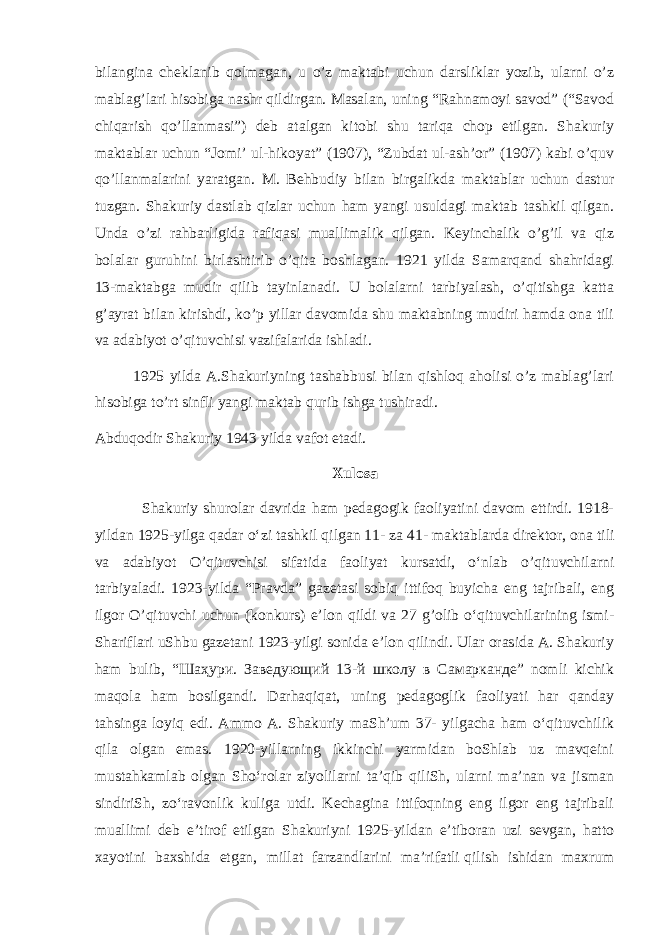 bilangina cheklanib qolmagan, u o’z maktabi uchun darsliklar yozib, ularni o’z mablag’lari hisobiga nashr qildirgan. Masalan, uning “Rahnamoyi savod” (“Savod chiqarish qo’llanmasi”) deb atalgan kitobi shu tariqa chop etilgan. Shakuriy maktablar uchun “Jomi’ ul-hikoyat” (1907), “Zubdat ul-ash’or” (1907) kabi o’quv qo’llanmalarini yaratgan. M. Behbudiy bilan birgalikda maktablar uchun dastur tuzgan. Shakuriy dastlab qizlar uchun ham yangi usuldagi maktab tashkil qilgan. Unda o’zi rahbarligida rafiqasi muallimalik qilgan. Keyinchalik o’g’il va qiz bolalar guruhini birlashtirib o’qita boshlagan. 1921 yilda Samarqand shahridagi 13-maktabga mudir qilib tayinlanadi. U bolalarni tarbiyalash, o’qitishga katta g’ayrat bilan kirishdi, ko’p yillar davomida shu maktabning mudiri hamda ona tili va adabiyot o’qituvchisi vazifalarida ishladi. 1925 yilda A.Shakuriyning tashabbusi bilan qishloq aholisi o’z mablag’lari hisobiga to’rt sinfli yangi maktab qurib ishga tushiradi. Abduqodir Shakuriy 1943 yilda vafot etadi. Xulosa Shakuriy shurolar davrida ham pedagogik faoliyatini davom ettirdi. 1918- yildan 1925-yilga qadar oʻzi tashkil qilgan 11- za 41-   maktablarda direktor , ona tili va adabiyot O’qituvchisi sifatida faoliyat kursatdi, oʻnlab o’qituvchilarni tarbiyaladi. 1923-yilda “Pravda” gazetasi sobiq ittifoq buyicha eng tajribali, eng ilgor O’qituvchi uchun (konkurs) e’lon qildi va 27 g’olib oʻqituvchilarining ismi- Shariflari uShbu gazetani 1923-yilgi sonida e’lon qilindi. Ular orasida A. Shakuriy ham bulib, “Шаҳури. Заведующий 13-й школу в Самарканде” nomli kichik maqola ham bosilgandi. Darhaqiqat, uning pedagoglik faoliyati har qanday tahsinga loyiq edi. Ammo A. Shakuriy maShʼum 37- yilgacha ham oʻqituvchilik qila olgan emas. 1920-yillarning ikkinchi yarmidan boShlab uz mavqeini mustahkamlab olgan Shoʻrolar ziyolilarni taʼqib qiliSh, ularni maʼnan va jisman sindiriSh, zoʻravonlik kuliga utdi. Kechagina ittifoqning eng ilgor eng tajribali muallimi deb eʼtirof etilgan Shakuriyni 1925-yildan eʼtiboran uzi sevgan, hatto xayotini baxshida etgan, millat farzandlarini maʼrifatli   qilish ishidan maxrum 