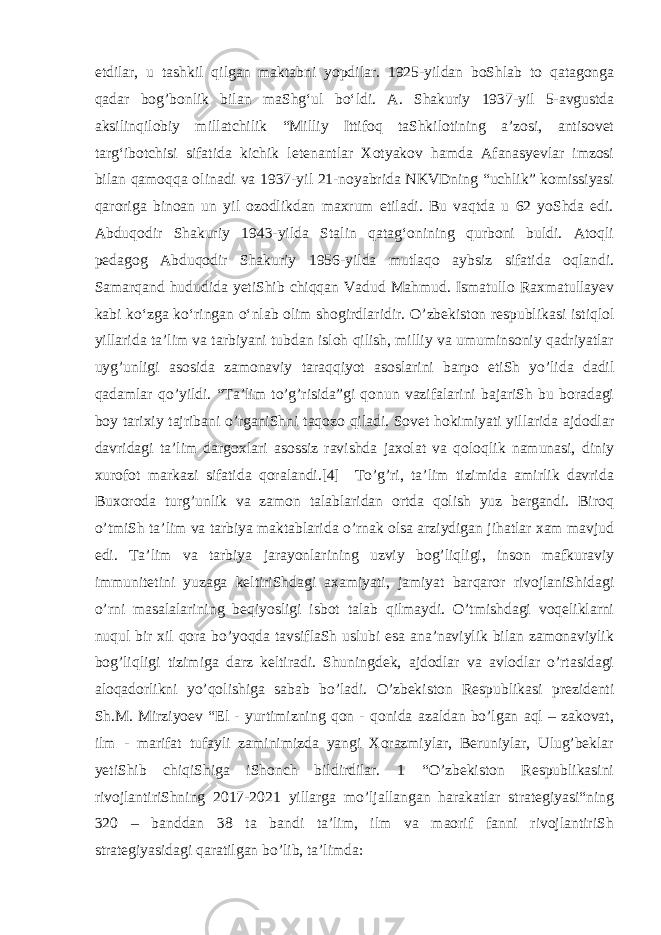 etdilar , u tashkil qilgan maktabni yopdilar. 1925-yildan boShlab to qatagonga qadar bog’bonlik bilan maShgʻul boʻldi. A. Shakuriy 1937-yil 5-avgustda aksilinqilobiy millatchilik “Milliy Ittifoq taShkilotining aʼzosi, antisovet targʻibotchisi sifatida kichik letenantlar Xotyakov hamda Afanasyevlar imzosi bilan qamoqqa olinadi va 1937-yil 21-noyabrida NKVDning “uchlik” komissiyasi qaroriga binoan un yil ozodlikdan maxrum etiladi. Bu vaqtda u 62 yoShda edi. Abduqodir Shakuriy 1943-yilda Stalin qatagʻonining qurboni buldi. Atoqli pedagog Abduqodir Shakuriy 1956-yilda mutlaqo aybsiz sifatida oqlandi. Samarqand hududida yetiShib chiqqan Vadud Mahmud. Ismatullo Raxmatullayev kabi koʻzga koʻringan oʻnlab olim shogirdlaridir. O’zbekiston respublikasi istiqlol yillarida ta’lim va tarbiyani tubdan isloh qilish, milliy va umuminsoniy qadriyatlar uyg’unligi asosida zamonaviy taraqqiyot asoslarini barpo etiSh yo’lida dadil qadamlar qo’yildi. “Ta’lim to’g’risida”gi qonun vazifalarini bajariSh bu boradagi boy tarixiy tajribani o’rganiShni taqozo qiladi. Sovet hokimiyati yillarida ajdodlar davridagi ta’lim dargoxlari asossiz ravishda jaxolat va qoloqlik namunasi, diniy xurofot markazi sifatida qoralandi.[4] To’g’ri, ta’lim tizimida amirlik davrida Buxoroda turg’unlik va zamon talablaridan ortda qolish yuz bergandi. Biroq o’tmiSh ta’lim va tarbiya maktablarida o’rnak olsa arziydigan jihatlar xam mavjud edi. Ta’lim va tarbiya jarayonlarining uzviy bog’liqligi, inson mafkuraviy immunitetini yuzaga keltiriShdagi axamiyati, jamiyat barqaror rivojlaniShidagi o’rni masalalarining beqiyosligi isbot talab qilmaydi. O’tmishdagi voqeliklarni nuqul bir xil qora bo’yoqda tavsiflaSh uslubi esa ana’naviylik bilan zamonaviylik bog’liqligi tizimiga darz keltiradi. Shuningdek, ajdodlar va avlodlar o’rtasidagi aloqadorlikni yo’qolishiga sabab bo’ladi. O’zbekiston Respublikasi prezidenti Sh.M. Mirziyoev “El - yurtimizning qon - qonida azaldan bo’lgan aql – zakovat, ilm - marifat tufayli zaminimizda yangi Xorazmiylar, Beruniylar, Ulug’beklar yetiShib chiqiShiga iShonch bildirdilar. 1 “O’zbekiston Respublikasini rivojlantiriShning 2017-2021 yillarga mo’ljallangan harakatlar strategiyasi“ning 320 – banddan 38 ta bandi ta’lim, ilm va maorif fanni rivojlantiriSh strategiyasidagi qaratilgan bo’lib, ta’limda: 