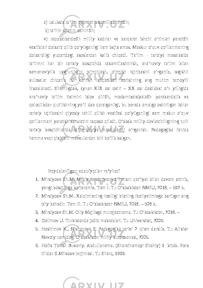 a) uzluksiz ta’lim tizimini takomillaShtiriSh; b) ta’lim sifatini oShiriSh; v) raqobatbardoSh milliy kadrlar va barqaror ishchi o’rinlari yaratiSh vazifalari dolzarb qilib qo’yilganligi ham bejiz emas. Maskur o’quv qo’llanmaning dolzarbligi yuqoridagi asoslardan kelib chiqadi. Ta’lim - tarbiya masalasida ta’limni har bir tarixiy bosqichda takomillashtirish, ana’naviy ta’lim bilan zamonaviylik uyg’unligini ta’minlash, o’tmish tajribasini o’rganib, tegishli xulosalar chiqarib ish ko’rish istiqbolsari borishning eng muhim tamoyili hisoblanadi. Shuningdek, aynan XIX asr oxiri – XX asr dastlabki o’n yilligida ana’naviy ta’lim tizimini islox qiliSh, modernizatsiyalaSh parokandalik va qoloqlikdan qutilishning yo’li deb qaralganligi, bu borada amalga oshirilgan ishlar tarixiy tajribasini qiyosiy tahlil qilish vazifasi qo’yilganligi xam mzkur o’quv qo’llanmani yaratish zaruratini taqozo qiladi. O’zbek milliy davlatchiligining turli tarixiy bosqichlarida ta’limtarbiya masalalarini o’rganish. Pedagogika fanida hamma vaqt qiziqarli mavzulardan biri bo’lib kelgan. Foydalanilgan adabiyotlar ro’yhati 1. Mirziyoev Sh.M. Milliy taraqqiyot yo’limizni qat’iyat bilan davom ettirib, yangi bosqichga ko’taramiz. Tom I. T.: O’zbekiston NMIU, 2018. – 592 b. 2. Mirziyoev Sh.M. Xalqimizning roziligi bizning faoliyatimizga berilgan eng oliy bahodir. Tom II. T.: O’zbekiston NMIU, 2018. – 508 b. 3. Mirziyoev Sh.M. Oliy Majlisga murojaatnoma. T.: O’zbekiston, 2018. – 4. Dolimov U. Turkistonda jadid maktablari. T.: Universitet, 2006. 5. Hoshimov K., Nishonova S. Pedagogika tarixi 2 -qism darslik. T.: Alisher Navoiy nomidagi O’zbekiston milliy kutobxonasi, 2005. 6. Hofiz Tanish Buxoriy. Abdullanoma. (Sharafnomayi Shohiy) 1- kitob. Fors tilidan S.Mirzaev tarjimasi. T.: Sharq, 1999. 