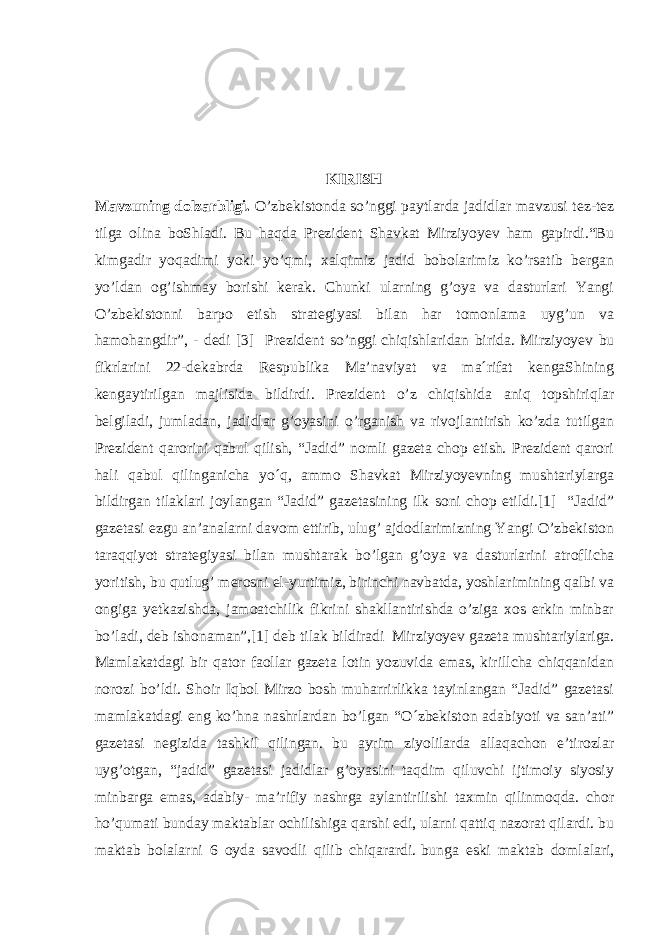  KIRISH Mavzuning dolzarbligi. O’zbekistonda so’nggi paytlarda jadidlar mavzusi tez-tez tilga olina boShladi. Bu haqda Prezident Shavkat Mirziyoyev ham gapirdi.“Bu kimgadir yoqadimi yoki yo’qmi, xalqimiz jadid bobolarimiz ko’rsatib bergan yo’ldan og’ishmay borishi kerak. Chunki ularning g’oya va dasturlari Yangi O’zbekistonni barpo etish strategiyasi bilan har tomonlama uyg’un va hamohangdir”, - dedi [3] Prezident so’nggi   chiqishlaridan birida . Mirziyoyev bu fikrlarini 22-dekabrda Respublika Ma’naviyat va ma´rifat kengaShining kengaytirilgan majlisida bildirdi. Prezident o’z chiqishida aniq topshiriqlar belgiladi, jumladan, jadidlar g’oyasini o’rganish va rivojlantirish ko’zda tutilgan Prezident qarorini qabul qilish, “Jadid” nomli gazeta chop etish. Prezident qarori hali qabul qilinganicha yo´q, ammo Shavkat Mirziyoyevning mushtariylarga bildirgan tilaklari joylangan “Jadid” gazetasining ilk soni chop etildi.[1] “Jadid” gazetasi ezgu an’analarni davom ettirib, ulug’ ajdodlarimizning Yangi O’zbekiston taraqqiyot strategiyasi bilan mushtarak bo’lgan g’oya va dasturlarini atrof licha yoritish, bu qutlug’ merosni el-yurtimiz, birinchi navbatda, yoshlarimining qalbi va ongiga yetkazishda, jamoat chilik fikrini shakllantirishda o’ziga xos erkin minbar bo’ladi, deb ishonaman”,[1] deb   tilak bildiradi   Mirziyoyev gazeta mushtariylariga. Mamlakatdagi bir qator faollar gazeta lotin yozuvida emas, kirillcha chiqqanidan norozi bo’ldi. Shoir Iqbol Mirzo bosh muharrirlikka tayinlangan “Jadid” gazetasi mamlakatdagi eng ko’hna nashrlardan bo’lgan “O´zbekiston adabiyoti va san’ati” gazetasi negizida tashkil qilingan. bu ayrim ziyolilarda allaqachon e’tirozlar uyg’otgan, “jadid” gazetasi jadidlar g’oyasini taqdim qiluvchi ijtimoiy siyosiy minbarga emas, adabiy- ma’rifiy nashrga aylantirilishi taxmin qilinmoqda. chor ho’qumati bunday maktablar ochilishiga qarshi edi, ularni qattiq nazorat qilardi. bu maktab bolalarni 6 oyda savodli qilib chiqarardi.   bunga eski maktab domlalari , 