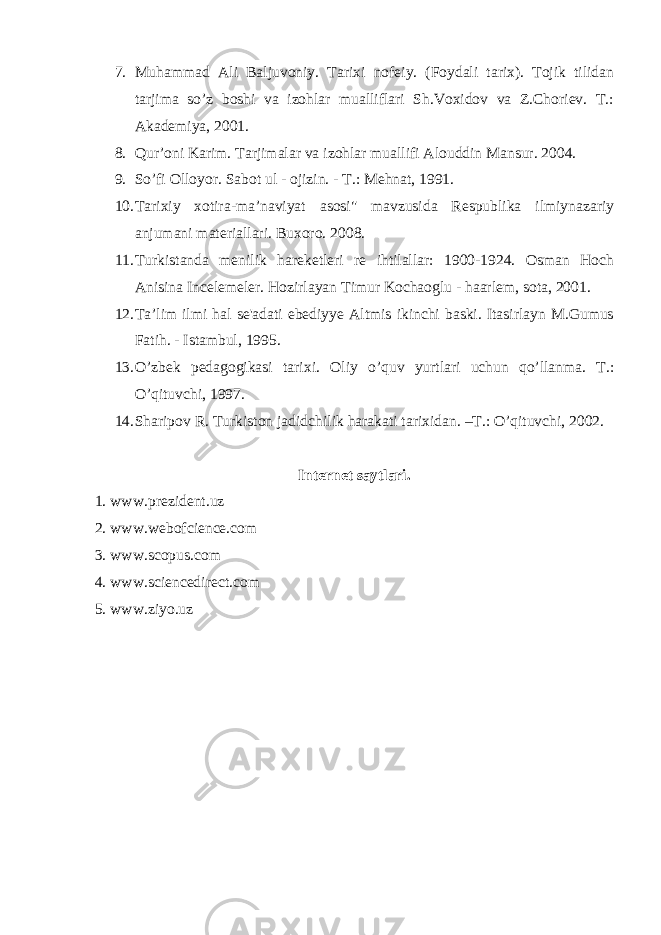 7. Muhammad Ali Baljuvoniy. Tarixi nofeiy. (Foydali tarix). Tojik tilidan tarjima so’z boshi va izohlar mualliflari Sh.Voxidov va Z.Choriev. T.: Akademiya, 2001. 8. Qur’oni Karim. Tarjimalar va izohlar muallifi Alouddin Mansur. 2004. 9. So’fi Olloyor. Sabot ul - ojizin. - T.: Mehnat, 1991. 10. Tarixiy xotira-ma’naviyat asosi&#34; mavzusida Respublika ilmiynazariy anjumani materiallari. Buxoro. 2008. 11. Turkistanda menilik hareketleri re ihtilallar: 1900-1924. Osman Hoch Anisina Incelemeler. Hozirlayan Timur Kochaoglu - haarlem, sota, 2001. 12. Ta’lim ilmi hal se&#39;adati ebediyye Altmis ikinchi baski. Itasirlayn M.Gumus Fatih. - Istambul, 1995. 13. O’zbek pedagogikasi tarixi. Oliy o’quv yurtlari uchun qo’llanma. T.: O’qituvchi, 1997. 14. Sharipov R. Turkiston jadidchilik harakati tarixidan. –T.: O’qituvchi, 2002. Internet saytlari. 1. www.prezident.uz 2. www . webofcience . com 3. www . scopus . com 4. www . sciencedirect . com 5. www . ziyo . uz 