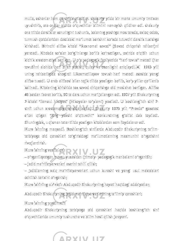 mulla , eshonlar ham qarshilik qiladilar . shakuriy yilda bir marta umumiy imtixon uyushtirib , ota - onalar oldida o ’ quvchilar bilimini namoyish qildirar edi . shakuriy ona tilida darsliklar   zarurligini tushunib , bolaning yoshiga mos tarzda ,   axloq - odob , turmush qoidalaridan dastlabki ma ’ lumot berishni ko ’ zda tutuvchi darslik tuzishga kirishadi . Birinchi alifbe kitobi “Raxnomai savod” (Savod chiqarish rahbari)ni yaratadi. Kitobda so’zlar bo’g`inlarga bo’lib ko’rsatilgan, oxirida o’qiSh uchun kichik xrestomatiya berilgan. U o’z pedagogik faoliyatida “harf-tovus” metodi (har tovuShni alohida harf bilan yozish) qulay va osonligini aniqlaydi.[4] 1913 yili uning rahbarligida shogirdi I.Raxmatillayev tovush-harf metodi asosida yangi alifbe tuzadi. U arab alifbosi bilan tojik tilida yozilgan bo’lib, ko’p yillar qo’llanib kelinadi. Kitobning kirishida tez savod chiqarishga oid maslahat berilgan. Alifbe 46 betdan iborat bo’lib, 90 ta dars uchun mo’ljallangan edi. 1907 yili Shakuriyning 2-kitobi “Jameul hikoyat” (Hikoyalar to’plami) yoziladi. U boshlang`ich sinf 2- sinfi uchun xrestomatiya tarzida bo’ladi. Shakuriy 1923 yili “Pravda” gazetasi e’lon qilgan “Eng yaxshi o’qituvchi” konkursining g’olibi deb topiladi. Shuningdek, u qisman tatar tilida yozilgan kitoblardan xam foydalanar edi. Kurs ishning maqsadi. Boshlang’ich sinflarda Abduqodir Shakuriyning ta’lim- tarbiyaga oid qarashlari to’g’risidagi ma’lumotlarning mazmunini o ’ rgatishni rivojlantirish. Kurs ishning vazifalari: – o’rganilayotgan mavzu yuzasidan ijtimoiy- pedagogik manbalarni o’rganiSh; – jadid ma’rifatparvarlari asarini tahlil qilish; – jadidlarning xalq ma’rifatparvarlari uchun kurashi va yangi usul maktablari ochilish tarixini o’rganish; Kurs ishining ob’ekti: Abduqodir Shakuriyning hayoti haqidagi adabiyotlar; Abduqodir Shakuriyning jadid ma’rifatparvarlarining ta’limiy qarashlari; Kurs ishning predmedi: Abduqodir Shakuriyning tarbiyaga oid qarashlari haqida boshlang’ich sinf o’quvchilarida umumiy tushuncha va bilim hosil qilish jarayoni. 