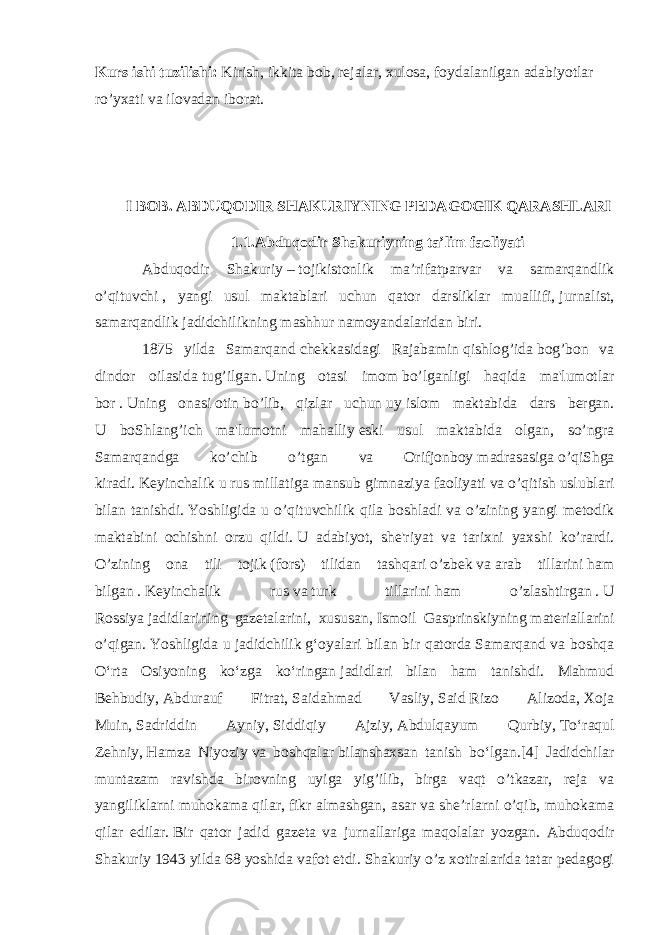 Kurs ishi tuzilishi: Kirish, ikkita bob, rejalar, xulosa, foydalanilgan adabiyotlar ro’yxati va ilovadan iborat. I BOB. ABDUQODIR SHAKURIYNING PEDAGOGIK QARASHLARI 1.1.Abduqodir Shakuriyning ta’lim faoliyati Abduqodir Shakuriy   –   tojikistonlik ma’rifatparvar va samarqandlik o’qituvchi   , yangi usul maktablari uchun qator darsliklar muallifi,   jurnalist, samarqandlik   jadidchilikning   mashhur   namoyandalaridan biri. 1875 yilda Samarqand   chekkasidagi Rajabamin   qishlog’ida   bog’bon va dindor oilasida   tug’ilgan.   Uning otasi imom   bo’lganligi haqida ma&#39;lumotlar bor   .   Uning onasi   otin   bo’lib, qizlar uchun   uy   islom maktabida dars bergan. U boShlang’ich ma&#39;lumotni mahalliy   eski usul maktabida olgan , so’ngra Samarqandga ko’chib o’tgan va Orifjonboy   madrasasiga   o’qiShga kiradi.   Keyinchalik u rus millatiga mansub gimnaziya   faoliyati va o’qitish uslublari bilan tanishdi.   Yoshligida u o’qituvchilik qila boshladi va o’zining yangi metodik maktabini ochishni orzu qildi.   U adabiyot, she&#39;riyat va tarixni yaxshi ko’rardi. O’zining ona tili tojik   (fors) tilidan tashqari   o’zbek   va   arab tillarini   ham bilgan   .   Keyinchalik rus   va   turk tillarini   ham o’zlashtirgan   .   U Rossiya   jadidlarining gazetalarini , xususan,   Ismoil Gasprinskiyning   materiallarini o’qigan.   Yoshligida u   jadidchilik   gʻoyalari bilan bir qatorda   Samarqand va boshqa Oʻrta Osiyoning koʻzga koʻringan   jadidlari bilan ham tanishdi. Mahmud Behbudiy,   Abdurauf Fitrat,   Saidahmad Vasliy,   Said   Rizo Alizoda ,   Xoja Muin,   Sadriddin Ayniy,   Siddiqiy Ajziy,   Abdulqayum Qurbiy,   Toʻraqul Zehniy,   Hamza Niyoziy   va boshqalar   bilanshaxsan tanish boʻlgan.[4] Jadidchilar muntazam ravishda birovning uyiga yig’ilib, birga vaqt o’tkazar, reja va yangiliklarni muhokama qilar,   fikr almashgan , asar va she’rlarni o’qib, muhokama qilar edilar.   Bir qator jadid gazeta va jurnallariga maqolalar yozgan. Abduqodir Shakuriy   1943   yilda 68 yoshida vafot etdi. Shakuriy o’z xotiralarida tatar pedagogi 