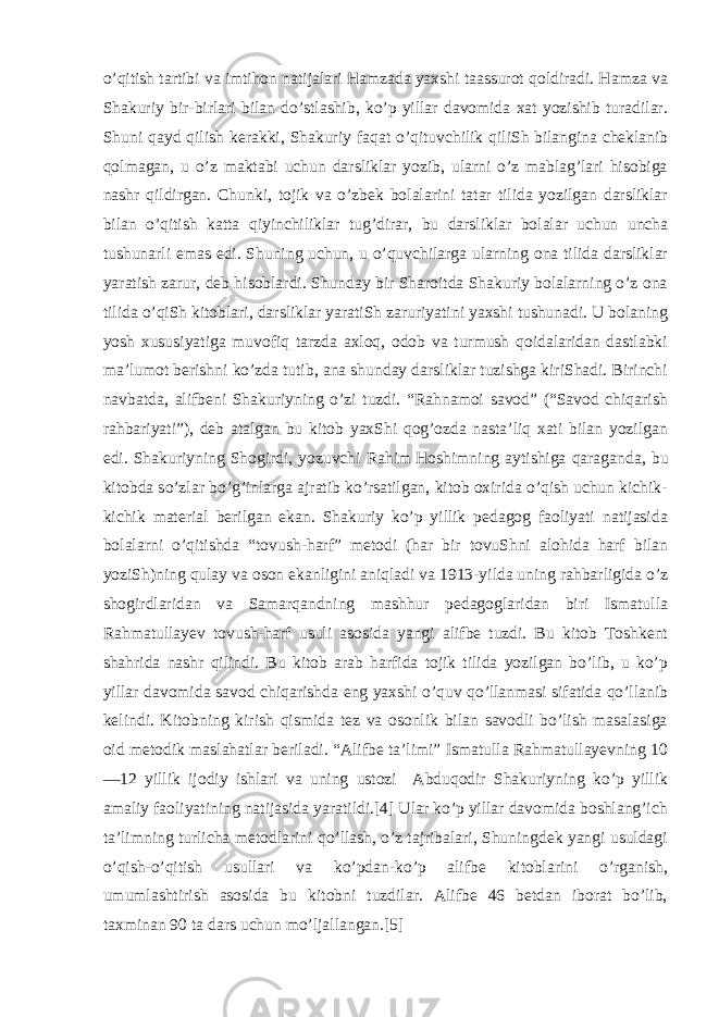 o’qitish tartibi va imtihon natijalari Hamzada yaxshi taassurot qoldiradi. Hamza va Shakuriy bir-birlari bilan do’stlashib, ko’p yillar davomida xat yozishib turadilar. Shuni qayd qilish kerakki, Shakuriy faqat o’qituvchilik qiliSh   bilangina cheklanib qolmagan , u o’z maktabi uchun darsliklar yozib, ularni o’z mablag’lari hisobiga nashr qildirgan. Chunki, tojik va o’zbek bolalarini tatar tilida yozilgan darsliklar bilan o’qitish katta qiyinchiliklar tug’dirar, bu darsliklar bolalar uchun uncha tushunarli emas edi. Shuning uchun, u o’quvchilarga ularning ona tilida darsliklar yaratish zarur, deb hisoblardi. Shunday bir Sharoitda Shakuriy bolalarning o’z ona tilida o’qiSh   kitoblari , darsliklar yaratiSh zaruriyatini yaxshi tushunadi. U bolaning yosh xususiyatiga muvofiq tarzda axloq, odob va turmush qoidalaridan dastlabki ma’lumot berishni ko’zda tutib, ana shunday darsliklar tuzishga kiriShadi. Birinchi navbatda, alifbeni Shakuriyning o’zi tuzdi. “Rahnamoi savod” (“Savod chiqarish rahbariyati”), deb atalgan bu kitob yaxShi qog’ozda nasta’liq xati bilan yozilgan edi. Shakuriyning Shogirdi, yozuvchi Rahim   Hoshimning aytishiga qaraganda , bu kitobda so’zlar bo’g’inlarga ajratib ko’rsatilgan, kitob oxirida o’qish uchun kichik- kichik material berilgan ekan. Shakuriy ko’p yillik pedagog faoliyati natijasida bolalarni o’qitishda “tovush-harf” metodi (har bir tovuShni alohida harf bilan yoziSh)ning qulay va oson ekanligini aniqladi va 1913-yilda uning rahbarligida o’z shogirdlaridan va Samarqandning mashhur pedagoglaridan biri Ismatulla Rahmatullayev tovush-harf usuli asosida yangi alifbe tuzdi. Bu kitob Toshkent shahrida nashr qilindi. Bu kitob arab harfida tojik tilida yozilgan bo’lib, u ko’p yillar davomida savod chiqarishda eng yaxshi o’quv qo’llanmasi sifatida qo’llanib kelindi. Kitobning kirish qismida tez va osonlik bilan savodli bo’lish masalasiga oid metodik maslahatlar beriladi. “Alifbe ta’limi” Ismatulla Rahmatullayevning 10 —12 yillik ijodiy ishlari va uning ustozi Abduqodir Shakuriyning ko’p yillik amaliy faoliyatining natijasida yaratildi.[4] Ular ko’p yillar davomida boshlang’ich ta’limning turlicha metodlarini qo’llash, o’z tajribalari, Shuningdek yangi usuldagi o’qish-o’qitish usullari va ko’pdan-ko’p alifbe kitoblarini o’rganish, umumlashtirish asosida bu kitobni tuzdilar. Alifbe 46 betdan iborat bo’lib, taxminan 90 ta dars uchun mo’ljallangan.[5] 