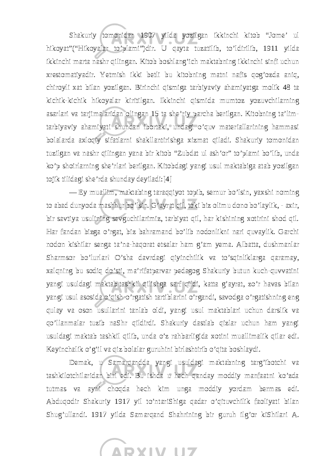 Shakuriy tomonidan 1907 yilda yozilgan ikkinchi kitob “Jome’ ul hikoyat”(“Hikoyalar to’plami”)dir. U qayta tuzatilib, to’ldirilib, 1911 yilda ikkinchi marta nashr qilingan. Kitob boshlang’ich maktabning ikkinchi sinfi uchun xrestomatiyadir. Yetmish ikki betli bu kitobning matni nafis qog’ozda aniq, chiroyli xat bilan yozilgan. Birinchi qismiga tarbiyaviy ahamiyatga molik 48 ta kichik-kichik hikoyalar kiritilgan. Ikkinchi qismida mumtoz yozuvchilarning asarlari va tarjimalaridan olingan 15 ta she’riy parcha berilgan. Kitobning ta’lim- tarbiyaviy ahamiyati shundan ibortaki, undagi o’quv materiallarining hammasi bolalarda axloqiy sifatlarni shakllantirishga xizmat qiladi. Shakuriy tomonidan tuzilgan va nashr qilingan yana bir kitob “Zubdat ul ash’or” to’plami bo’lib, unda ko’p shoirlarning she’rlari berilgan. Kitobdagi yangi usul maktabiga atab yozilgan tojik tilidagi she’rda shunday deyiladi:[4] —   Ey muallim , maktabing taraqqiyot topib, sernur bo’lsin, yaxshi noming to abad dunyoda mashhur bo’lsin. G’ayrat qil, toki biz olimu dono bo’laylik, - axir, bir savtiya usulining sevguchilarimiz, tarbiyat qil, har kishining xotirini shod qil. Har fandan bizga o’rgat, biz bahramand bo’lib nodonlikni nari quvaylik. Garchi nodon kishilar senga ta’na-haqorat etsalar ham g’am yema. Albatta, dushmanlar Sharmsor bo’lurlar! O’sha davrdagi qiyinchilik va to’sqinliklarga qaramay, xalqning bu sodiq do’sti, ma’rifatparvar pedagog Shakuriy butun kuch-quvvatini yangi usuldagi maktab   tashkil qilishga sarf qildi , katta g’ayrat, zo’r havas bilan yangi usul asosida o’qish-o’rgatish tartiblarini o’rgandi, savodga o’rgatishning eng qulay va oson usullarini tanlab oldi, yangi usul maktablari uchun darslik va qo’llanmalar tuzib naShr qildirdi. Shakuriy dastlab qizlar uchun ham yangi usuldagi maktab tashkil qilib, unda o’z rahbarligida xotini muallimalik qilar edi. Keyinchalik o’g’il va qiz bolalar guruhini birlashtirib o’qita boshlaydi. Demak, u Samarqandda yangi usuldagi maktabning targ’ibotchi va tashkilotchilaridan biri edi. Bu ishda u hech qanday moddiy manfaatni ko’zda tutmas va ayni choqda hech kim unga moddiy yordam bermas edi. Abduqodir Shakuriy 1917 yil to’ntariShiga qadar o’qituvchilik faoliyati bilan Shug’ullandi. 1917 yilda Samarqand Shahrining bir guruh ilg’or kiShilari A. 