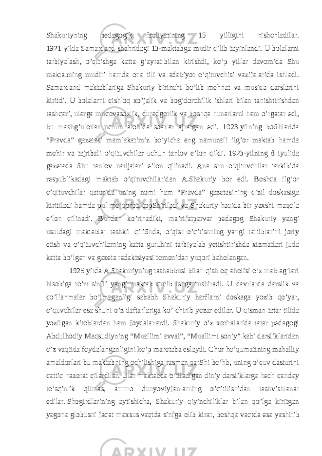 Shakuriyning pedagogik faoliyatining 15 yilligini nishonladilar. 1921 yilda Samarqand shahridagi 13-maktabga mudir qilib tayinlandi. U bolalarni tarbiyalash, o’qitishga katta g’ayrat   bilan kirishdi , ko’p yillar davomida Shu maktabning mudiri hamda ona tili va adabiyot o’qituvchisi vazifalarida ishladi. Samarqand maktablariga Shakuriy birinchi bo’lib mehnat va musiqa darslarini kiritdi. U bolalarni qishloq xo’jalik va bog’dorchilik ishlari bilan tanishtirishdan tashqari, ularga muqovasozlik, duradgorlik va boshqa hunarlarni ham o’rgatar edi, bu mashg’ulotlar uchun alohida soatlar ajratgan edi. 1923-yilning boShlarida “ Pravda ” gazetasi mamlakatimiz bo’yicha eng namunali ilg’or maktab hamda mohir va tajribali o’qituvchilar uchun tanlov e’lon qildi. 1923-yilning 8 iyulida gazetada Shu tanlov natijalari e’lon qilinadi. Ana shu o’qituvchilar tarkibida respublikadagi maktab o’qituvchilaridan A.Shakuriy bor edi. Boshqa ilg’or o’qituvchilar qatorida uning nomi ham “Pravda” gazetasining qizil doskasiga kiritiladi hamda pul mo’qofoti topShiriladi va Shakuriy haqida bir yaxshi maqola e’lon qilinadi. Bundan ko’rinadiki, ma’rifatparvar pedagog Shakuriy yangi usuldagi maktablar tashkil qiliShda, o’qish-o’qitishning yangi tartiblarini joriy etish va o’qituvchilarning katta guruhini tarbiyalab yetishtirishda xizmatlari juda katta bo’lgan va gazeta redaktsiyasi tomonidan yuqori baholangan. 1925 yilda A.Shakuriyning tashabbusi bilan qishloq aholisi o’z mablag’lari hisobiga to’rt sinfli yangi maktab qurib ishga tushiradi. U davrlarda darslik va qo’llanmalar bo’lmaganligi sababh Shakuriy harflarni doskaga yozib qo’yar, o’quvchilar esa shuni o’z daftarlariga ko’ chirib yozar edilar. U qisman tatar tilida yozilgan kitoblardan ham foydalanardi. Shakuriy o’z xotiralarida tatar pedagogi Abdulhodiy Maqsudiyning “Muallimi avval”, “Muallimi soniy” kabi darsliklaridan o’z vaqtida foydalanganligini ko’p marotaba eslaydi. Chor ho’qumatining mahalliy amaldorlari bu maktabning ochilishiga rasman qarShi bo’hb, uning o’quv dasturini qattiq nazorat qilardilar. Ular maktabda o’tiladigan diniy darsliklarga hech qanday to’sqinlik qilmas, ammo dunyoviyfanlarning o’qitilishidan tashvishlanar edilar.   Shogirdlarining ayti s hicha , Shakuriy qiyinchiliklar bilan qo’lga kiritgan yagona globusni faqat maxsus   vaqtda sinfga olib kirar , bo s hqa vaqtda esa ya s hirib 