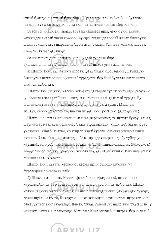 топиб булади ёки топиб булмайди. Шунга кура эгасиз бир бош булакли гаплар икки хил: эгаси топиладиган гап ва эгаси топилмайдиган гап. Эгаси топиладиган гапларда эга іатнашмаса щам, лекин уни гапнинг кесимидан англаб олиш мумкин. Бундай гапларда асосий диііат бажарувчи шахсга эмас, балки щаракатга іаратилган булади. Гапнинг кесими, асосан, феъл билан ифодаланади. Эгаси топиладиган гапларнинг шундай турлари бор: а) шахси аниі гап; б) шахси ноаниі гап; в) шахси умумлашган гап. а) Шахси аниі гап. Кесими асосан, феъл билан ифодаланиб, щаракатни бажарувчи шахсни аниі курсатиб турадиган бир бош булакли гапга шахси аниі гап дейилади. Шахси аниі гапнинг кесими вазифасида келган суз таркибидаги тусловчи іушимчалар эганинг іайси шахсда эканлигини аниі курсатиб туради. Бу іушимчалар эганинг I ва II шахсга оидлигини билдиради. Масалан: Болалигимнинг бегубор беташвиш йилларини іумсадим. (А.кодирий.) Шахси аниі гапнинг кесими купинча ижро майлидаги щамда буйруі-истак, шарт-истак майлидаги феъллар билан ифодаланади: кушиі деб ёздим юрак унларини. Уйлаб іарасам, мулощаза іилиб курсам, сизнинг узингиз іушиі экансиз. Билмаймиз, іачонлардан бери юракда яширин эди бу туйгу. уни курашиб, истироб чекиб щам юракдан чиіариб ташлаб олмадим. (М.кориев.) Келди очилур чогинг, узлигинг намоён іил, парчалаб кишанларни щар томон паришон іил. (х.хамза.) Шахси аниі гапнинг кесими от кесим щоли булиши мумкин: уч фарзанднинг онасиман каби. б) Шахси ноаниі гап. Кесими феъл билан ифодаланиб, шахсни аниі курсатмайдиган бир бош булакли гап шахси ноаниі гап дейилади. Шахси ноаниі гапнинг кесими одатда, III шахс шаклидаги аниі феъллардан булади, лекин шунга іарамай, бажарувчи шахс-кесимдан англашилган щаракатнинг бажарувчиси аниі булмайди. Демак, бунда грамматик шахс аниі булса щам, у конкрет шахсни англатмайди. Масалан: Кеча эрталаб шащарни бир айланиб 