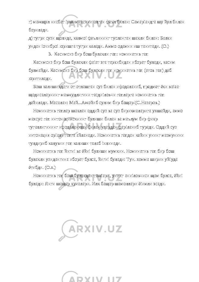 г) мажщул нисбат іушимчасини олган феъл билан: Самаріандга шу йул билан борилади. д) тугри сузи щолида, келмоі феълининг тусланган шакли билан: Балки ундан іочиброі юришга тугри келади. Аммо одамни иш танитади. (О.) 3. Кесимсиз бир бош булакли гап: номинатив гап Кесимсиз бир бош булакли фаіат эга таркибидан иборат булади, кесим булмайди. Кесимсиз бир бош булакли гап номинатив гап (атов гап) деб юритилади. Бош келишикдаги от отлашган суз билан ифодаланиб, предмет ёки воіеа- щодисаларнинг мавжудлигини тасдиіловчи гапларга номинатив гап дейилади. Масалан: Май...Ажойиб сулим бир бащор!(С.Назаров.) Номинатив гаплар шаклан оддий суз ва суз бирикмаларига ухшайди, аммо махсус гап интонациясининг булиши билан ва маълум бир фикр тугаллигининг ифодаланиши билан улардан фаріланиб туради. Оддий суз интонация оріали гапга айланади. Номинатив гапдан кейин унинг мазмунини тулдириб келувчи гап келиши талаб іилинади. Номинатив гап йигиі ва ёйиі булиши мумкин. Номинатив гап бир бош булакли узидангина иборат булса, йигиі булади: Тун. хамма ширин уйіуда ётибди. (О.х.) Номинатив гап бош булакдан ташіари, унинг аниіловчиси щам булса, ёйиі булади: Янги шащар кучалари. Илк бащор шамоллари ёіимли эсади. 