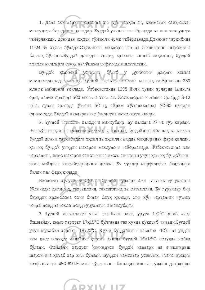 1. Дала экинларини орасида энг кўп тарқалган, қимматли озиқ-овқат махсулоти берадиган экиндир. Буғдой унидан нон ёпилади ва нон махсулоти тайёрланади, донидан юқори тўйимли ёрма тайёрланади.Доннинг таркибида 11-24 % оқсил бўлади.Оқсилнинг миқдори нав ва етиштириш шароитига боғлиқ бўлади..Буғдой донидан спирт, крахмал ишлаб чиқилади, буғдой похоли молларга озуқа ва тўшама сифатида ишлатилади. Буғдой қадимий ўсимлик бўлиб у дунёнинг деярли хамма мамлакатларида экилади. Буғдойнинг ватани Осиё минтақаси.Ер юзида 239 млн.га майдонга экилади. Ўзбекистонда 1998 йили сувли ерларда 1млн.га ерга, лалми ерларда 300 минг.га экилган. Хосилдорлиги лалми ерларда 8-12 ц/га, сувли ерларда ўртача 30 ц, айрим хўжаликларда 70-80 ц/гадан олинмоқда. Буғдой навларининг биологик имконияти юқори. 2. Буғдой Triticum - авлодига мансубдир. Бу авлодга 27 та тур киради. Энг кўп тарқалган турлари-қатттиқ ва юмшоқ буғдойлар. Юмшоқ ва қаттиқ буғдой донни таркибидаги оқсил ва оқсилли модда миқдоридан фарқ қилади. қаттиқ буғдой унидан макарон махсулоти тайёрланади. Ўзбекистонда кам тарқалган, аммо макарон саноатини ривожлантириш учун қаттиқ буғдойнинг экин майдони кенгайтирилиши лозим. Бу турлар морфологик белгилари билан хам фарқ қилади Биологик хусусияти бўйича буғдой турлари 4-та генетик гурухларга бўлинади: диплоид, тетраплоид, гексаплоид ва октаплоид. Бу гурухлар бир биридан хромосома сони билан фарқ қилади. Энг кўп тарқалган турлар тетраплоид ва гексаплоид гурухларига мансубдир 3 Буғдой иссиқликга унча талабчан эмас, уруғи 1қ2 0 С униб чиқа бошлайди, аммо харорат 12қ15 0 С бўлганда тез кунда кўкариб чиқади.Буғдой учун муқобил харорат 18қ20 0 С. Кузги буғдойнинг навлари -10 0 С ва ундан хам паст совуқга чидайди. қорсиз қишда буғдой 16қ18 0 С совуқда нобуд бўлади. Фойдали харорат йиғиндиси буғдой навлари ва етиштириш шароитига қараб хар хил бўлади. Буғдой намсевар ўсимлик, транспирация коэфициенти 450-600.Намни тўпланиш -бошоқланиш ва гуллаш даврларда 