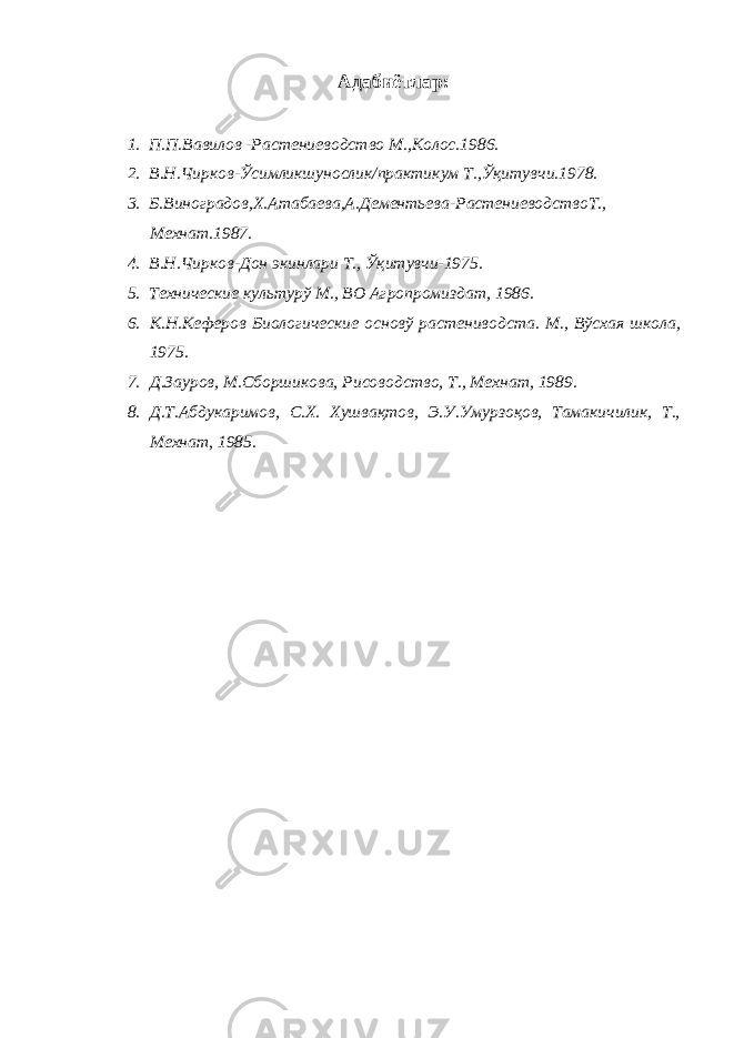 Адабиётлар: 1. П.П.Вавилов -Растениеводство М.,Колос.1986. 2. В.Н.Чирков-Ўсимликшунослик/практикум Т.,Ўқитувчи.1978. 3. Б.Виноградов,Х.Атабаева,А.Дементьева-РастениеводствоТ., Мехнат.1987. 4. В.Н.Чирков-Дон экинлари Т., Ўқитувчи-1975. 5. Технические культурў М., ВО Агропромиздат, 1986. 6. К.Н.Кеферов Биологические основў растениводста. М., Вўсхая школа, 1975. 7. Д.Зауров, М.Сборшикова, Рисоводство, Т., Мехнат, 1989. 8. Д.Т.Абдукаримов, С.Х. Хушвақтов, Э.У.Умурзоқов, Тамакичилик, Т., Мехнат, 1985. 