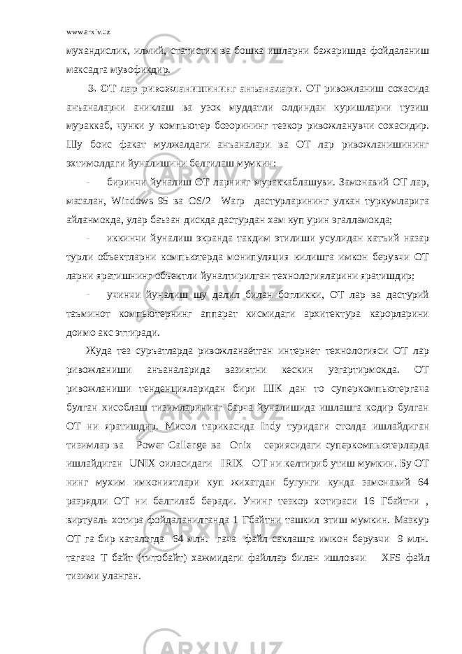 www.arxiv.uz мухандислик, илмий, статистик ва бошка ишларни бажаришда фойдаланиш максадга мувофикдир. 3. ОТ лар ривожланишининг анъаналари . ОТ ривожланиш сохасида анъаналарни аниклаш ва узок муддатли олдиндан куришларни тузиш мураккаб, чунки у компьютер бозорининг тезкор ривожланувчи сохасидир. Шу боис факат мулжалдаги анъаналари ва ОТ лар ривожланишининг эхтимолдаги йуналишини белгилаш мумкин: - биринчи йуналиш ОТ ларнинг мураккаблашуви. Замонавий ОТ лар, масалан, Windows 95 ва OS /2 Warp дастурларининг улкан туркумларига айланмокда, улар баъзан дискда дастурдан хам куп урин эгалламокда; - иккинчи йуналиш экранда такдим этилиши усулидан катъий назар турли объектларни компьютерда монипуляция килишга имкон берувчи ОТ ларни яратишнинг объектли йуналтирилган технологияларини яратишдир; - учинчи йуналиш шу далил билан богликки, ОТ лар ва дастурий таъминот компьютернинг аппарат кисмидаги архитектура карорларини доимо акс эттиради. Жуда тез суръатларда ривожланаётган интернет технологияси ОТ лар ривожланиши анъаналарида вазиятни кескин узгартирмокда. ОТ ривожланиши тенденцияларидан бири ШК дан то суперкомпьютергача булган хисоблаш тизимларининг барча йуналишида ишлашга кодир булган ОТ ни яратишдир. Мисол тарикасида Indy туридаги столда ишлайдиган тизимлар ва Power Callenge ва Onix сериясидаги суперкомпьютерларда ишлайдиган UNIX оиласидаги IRIX ОТ ни келтириб утиш мумкин. Бу ОТ нинг мухим имкониятлари куп жихатдан бугунги кунда замонавий 64 разрядли ОТ ни белгилаб беради. Унинг тезкор хотираси 16 Гбайтни , виртуаль хотира фойдаланилганда 1 Гбайтни ташкил этиш мумкин. Мазкур ОТ га бир каталогда 64 млн. гача файл саклашга имкон берувчи 9 млн. тагача Т байт (титобайт) хажмидаги файллар билан ишловчи XFS файл тизими уланган. 