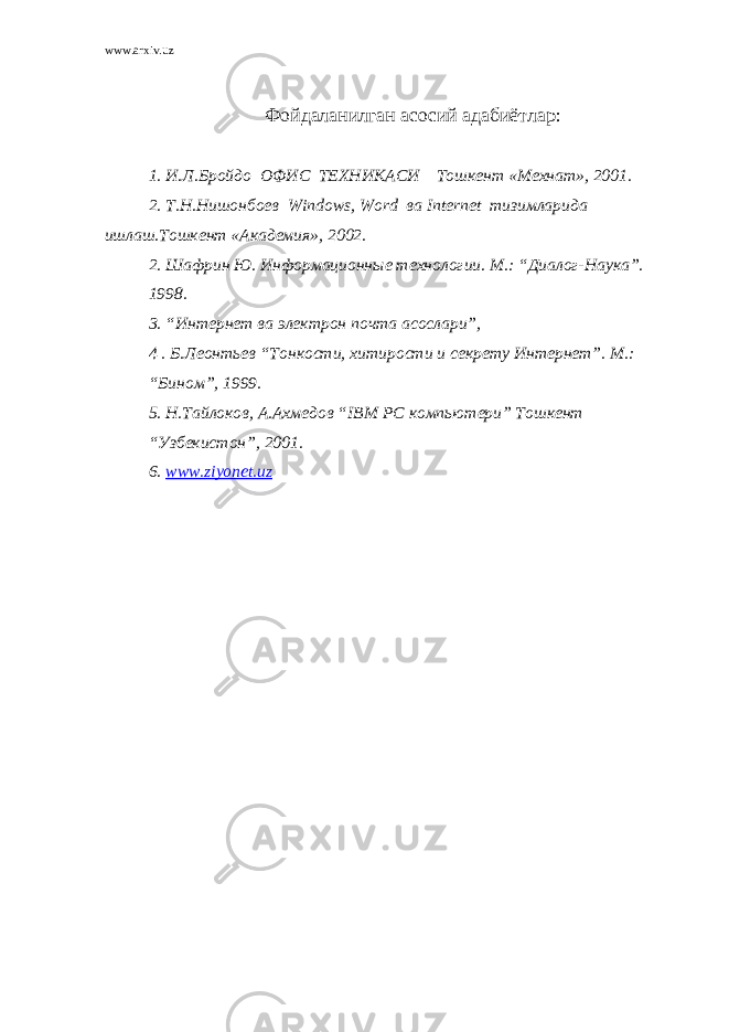 www.arxiv.uz Фойдаланилган асосий адабиётлар: 1. И.Л.Бройдо ОФИС ТЕХНИКАСИ Тошкент «Мехнат», 2001. 2. Т.Н.Нишонбоев Windows , Word ва Internet тизимларида ишлаш.Тошкент «Академия», 2002. 2. Шафрин Ю. Информационные технологии. М.: “Диалог-Наука”. 1998. 3. “Интернет ва электрон почта асослари”, 4 . Б.Леонтьев “Тонкости, хитирости и секрету Интернет”. М.: “Бином”, 1999. 5. Н.Тайлоков, А.Ахмедов “ IBM PC компьютери” Тошкент “Узбекистон”, 2001. 6. www . ziyonet . uz 