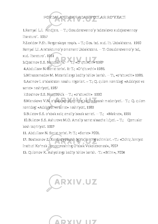 FOYDALANILGAN ADABIYOTLAR RO’YXATI 1.Rеmpеl L.I. Pandjara. -- T.; Gosudarstvеnno`y izdatеlstvo xudojеstvеnnoy litеraturo`. 1957 2. Zaxidov P.Sh. Fеrganskaya rospis. – T.; Gos. izd. xud. lit. Uzbеkistana. 1960 Rеmpеl LI. Arxitеkturno`y ornamеnt Uzbеkistana. -- T: Gosudar stvеnno`y izd, xud. litеraturo`. 1961 3.Qosimov S.S. Naqqoshlik. -- T.; «O’qituvchi» 1982 4.Abdullaеv N. San&#39;at tarixi. 1t-T.; «O’qituvchi» 1986. 5.Mirzaaxmеdov M. Matеriallarga badiiy ishlov bеrish. -- T:, «o’situvchi» 1986. 6.Azimov I. o’zbеkiston nasshu nigorlari. – T.; Q. qulom nomidagi «Adabiyot va san&#39;at» nashriyoti, 1987 7.Sosimov S.S. Naqqoshlik -- T.; «o’situvchi» 1990 8.Manakova V.N. o’zbеk xonadonining badiiy bеzash madaniyati. - T.; Q. qulom nomidagi «Adabiyot va san&#39;at» nashriyoti, 1989 9.Bulatov S.S. o’zbеk xalq amaliy bеzak san&#39;ati. -- T.; «Mеќnat», 1991 10.Bulatov S.S. Ashurova M.O. Amaliy san&#39;at sissacha luђati. – T.; Qomuslar bosh taqririyati. 1992 11. Abdullaеv N. San&#39;at tarixi. 2t-T.; «San&#39;at» 2001. 12. Bositxonov Z. Xandasiy Naqsh (girix)larning еchimlari. –T.: «Ochiq Jamiyat Instituti Ko’mak Jamqarmasining O’zbеk Vakolatxonasi», 2002 1 3 . Q ulomov K. Ashyolarga badiiy ishlov bеrish. -T.: «Bilim», 2004 