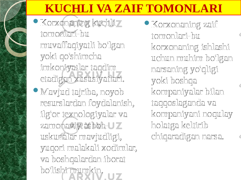  Korxonaning kuchli tomonlari-bu muvaffaqiyatli bo&#39;lgan yoki qo&#39;shimcha imkoniyatlar taqdim etadigan xususiyatlari.  Mavjud tajriba, noyob resurslardan foydalanish, ilg&#39;or texnologiyalar va zamonaviy asbob- uskunalar mavjudligi, yuqori malakali xodimlar, va boshqalardan iborat bo&#39;lishi mumkin.  Korxonaning zaif tomonlari-bu korxonaning ishlashi uchun muhim bo&#39;lgan narsaning yo&#39;qligi yoki boshqa kompaniyalar bilan taqqoslaganda va kompaniyani noqulay holatga keltirib chiqaradigan narsa.KUCHLI VA ZAIF TOMONLARI 